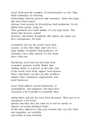 Local foods provide a number of social benefits as well. They
build community by fostering
relationships between growers and consumers. Some also argue
that local food systems
increase food security by diversifying food production. In our
global food system, crops are
often produced on a small number of very large farms. This
means that diseases, natural
disasters, and market disruptions that impact one region can
have consequences for food
availability all over the world. Local food
systems, on the other hand, must rely on a
large number of smaller food producers, so
consumers have other options if a few farms
have a bad year.
Purchasing local food can also help local
economies generate wealth. Rather than
sending money to a grower on the other side
of the world, local foods support local farmers.
These individuals can then use that wealth to
support other community organizations and
local businesses.
Local foods address several dimensions of
sustainability, and arguments like these have
convinced a lot of people to reconsider their
eating habits and join the local food movement. Most just try to
incorporate a few local
options into their diet, but some try to survive mostly or
entirely on locally produced foods—
all the more impressive when you consider that very few fruits
and vegetables are available
year-round in most locations.
 