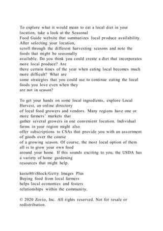To explore what it would mean to eat a local diet in your
location, take a look at the Seasonal
Food Guide website that summarizes local produce availability.
After selecting your location,
scroll through the different harvesting seasons and note the
foods that might be seasonally
available. Do you think you could create a diet that incorporates
more local produce? Are
there certain times of the year when eating local becomes much
more difficult? What are
some strategies that you could use to continue eating the local
foods you love even when they
are not in season?
To get your hands on some local ingredients, explore Local
Harvest, an online directory
of local food growers and vendors. Many regions have one or
more farmers’ markets that
gather several growers in one convenient location. Individual
farms in your region might also
offer subscriptions to CSAs that provide you with an assortment
of goods over the course
of a growing season. Of course, the most local option of them
all is to grow your own food
around your home. If this sounds exciting to you, the USDA has
a variety of home gardening
resources that might help.
kasto80/iStock/Getty Images Plus
Buying food from local farmers
helps local economies and fosters
relationships within the community.
© 2020 Zovio, Inc. All rights reserved. Not for resale or
redistribution.
 