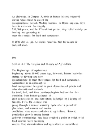 As discussed in Chapter 3, most of human history occurred
during what could be called the
preagricultural period. Modern humans, or Homo sapiens, have
been in existence for roughly
250,000 years, and for 95% of that period, they relied mainly on
hunting and gathering to
meet their needs for food and sustenance.
© 2020 Zovio, Inc. All rights reserved. Not for resale or
redistribution.
101
Section 4.1 The Origins and History of Agriculture
The Beginnings of Agriculture
Beginning about 10,000 years ago, however, human societies
started to develop and rely
on agriculture to meet their needs for food and sustenance.
Agriculture is an approach to
land management designed to grow domesticated plants and
raise domesticated animals
for food, fuel, and fiber. Anthropologists believe that this
transition from hunter-gatherer to
crop domestication and cultivation occurred for a couple of
reasons. First, the climate was
going through a natural warming cycle after a period of
glaciation, and warmer and wetter
conditions were more conducive to agriculture. Second,
population growth among hunter–
gatherer communities may have reached a point at which wild
food sources were becoming
scarce. Crop domestication and agriculture allowed these
 
