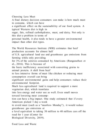 Choosing Less Meat
A final dietary decision consumers can make is how much meat
to consume, which can have
a significant effect on the sustainability of our food system. A
typical Western diet is high in
sugar, fats, refined carbohydrates, meat, and dairy. Not only is
this diet a problem in terms of
personal health, it also tends to have a greater environmental
impact than other diet types.
The World Resources Institute (WRI) estimates that beef
production accounts for almost half
of U.S. agricultural land use and greenhouse gas emissions from
farming while only providing
for 3% of the calories consumed by Americans (Ranganathan et
al., 2016). This is because of
the basic inefficiency associated with converting grains to
animal protein. A shift from beef
to less intensive forms of meat like chicken or reducing meat
consumption overall can bring
significant environmental gains and help consumers reduce their
environmental footprint.
Much less agricultural land is required to support a more
vegetarian diet, which translates
into less energy and water use as well. Even small moves
toward lowering meat consump-
tion can have a big impact. One study estimated that if every
American picked 1 day a week
to avoid meat (such as a “meatless Monday”), it would reduce
greenhouse gas emissions at
a level equivalent to taking 30 million to 40 million cars off the
road for 1 year (Center for
Biological Diversity, 2019).
Food Loss and Waste
 