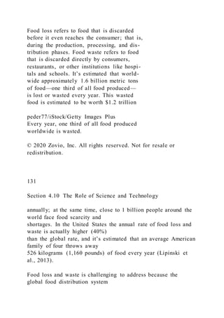 Food loss refers to food that is discarded
before it even reaches the consumer; that is,
during the production, processing, and dis-
tribution phases. Food waste refers to food
that is discarded directly by consumers,
restaurants, or other institutions like hospi-
tals and schools. It’s estimated that world-
wide approximately 1.6 billion metric tons
of food—one third of all food produced—
is lost or wasted every year. This wasted
food is estimated to be worth $1.2 trillion
peder77/iStock/Getty Images Plus
Every year, one third of all food produced
worldwide is wasted.
© 2020 Zovio, Inc. All rights reserved. Not for resale or
redistribution.
131
Section 4.10 The Role of Science and Technology
annually; at the same time, close to 1 billion people around the
world face food scarcity and
shortages. In the United States the annual rate of food loss and
waste is actually higher (40%)
than the global rate, and it’s estimated that an average American
family of four throws away
526 kilograms (1,160 pounds) of food every year (Lipinski et
al., 2013).
Food loss and waste is challenging to address because the
global food distribution system
 