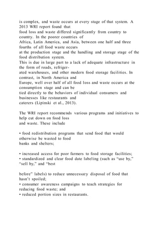 is complex, and waste occurs at every stage of that system. A
2013 WRI report found that
food loss and waste differed significantly from country to
country. In the poorer countries of
Africa, Latin America, and Asia, between one half and three
fourths of all food waste occurs
at the production stage and the handling and storage stage of the
food distribution system.
This is due in large part to a lack of adequate infrastructure in
the form of roads, refriger-
ated warehouses, and other modern food storage facilities. In
contrast, in North America and
Europe, well over half of all food loss and waste occurs at the
consumption stage and can be
tied directly to the behaviors of individual consumers and
businesses like restaurants and
caterers (Lipinski et al., 2013).
The WRI report recommends various programs and initiatives to
help cut down on food loss
and waste. These include
• food redistribution programs that send food that would
otherwise be wasted to food
banks and shelters;
• increased access for poor farmers to food storage facilities;
• standardized and clear food date labeling (such as “use by,”
“sell by,” and “best
before” labels) to reduce unnecessary disposal of food that
hasn’t spoiled;
• consumer awareness campaigns to teach strategies for
reducing food waste; and
• reduced portion sizes in restaurants.
 