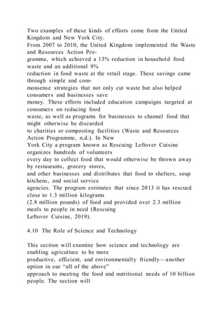 Two examples of these kinds of efforts come from the United
Kingdom and New York City.
From 2007 to 2010, the United Kingdom implemented the Waste
and Resources Action Pro-
gramme, which achieved a 13% reduction in household food
waste and an additional 9%
reduction in food waste at the retail stage. These savings came
through simple and com-
monsense strategies that not only cut waste but also helped
consumers and businesses save
money. These efforts included education campaigns targeted at
consumers on reducing food
waste, as well as programs for businesses to channel food that
might otherwise be discarded
to charities or composting facilities (Waste and Resources
Action Programme, n.d.). In New
York City a program known as Rescuing Leftover Cuisine
organizes hundreds of volunteers
every day to collect food that would otherwise be thrown away
by restaurants, grocery stores,
and other businesses and distributes that food to shelters, soup
kitchens, and social service
agencies. The program estimates that since 2013 it has rescued
close to 1.3 million kilograms
(2.8 million pounds) of food and provided over 2.3 million
meals to people in need (Rescuing
Leftover Cuisine, 2019).
4.10 The Role of Science and Technology
This section will examine how science and technology are
enabling agriculture to be more
productive, efficient, and environmentally friendly—another
option in our “all of the above”
approach to meeting the food and nutritional needs of 10 billion
people. The section will
 