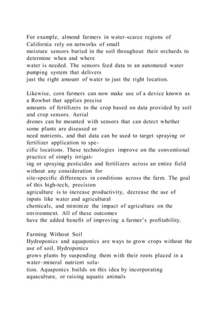 For example, almond farmers in water-scarce regions of
California rely on networks of small
moisture sensors buried in the soil throughout their orchards to
determine when and where
water is needed. The sensors feed data to an automated water
pumping system that delivers
just the right amount of water to just the right location.
Likewise, corn farmers can now make use of a device known as
a Rowbot that applies precise
amounts of fertilizers to the crop based on data provided by soil
and crop sensors. Aerial
drones can be mounted with sensors that can detect whether
some plants are diseased or
need nutrients, and that data can be used to target spraying or
fertilizer application to spe-
cific locations. These technologies improve on the conventional
practice of simply irrigat-
ing or spraying pesticides and fertilizers across an entire field
without any consideration for
site-specific differences in conditions across the farm. The goal
of this high-tech, precision
agriculture is to increase productivity, decrease the use of
inputs like water and agricultural
chemicals, and minimize the impact of agriculture on the
environment. All of these outcomes
have the added benefit of improving a farmer’s profitability.
Farming Without Soil
Hydroponics and aquaponics are ways to grow crops without the
use of soil. Hydroponics
grows plants by suspending them with their roots placed in a
water–mineral nutrient solu-
tion. Aquaponics builds on this idea by incorporating
aquaculture, or raising aquatic animals
 
