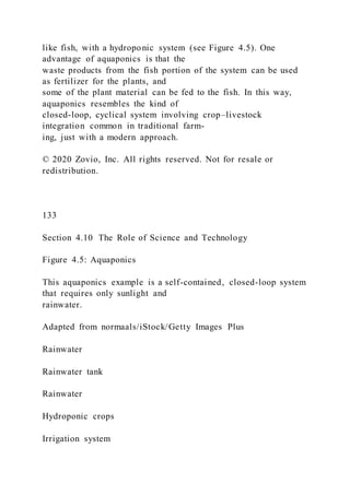 like fish, with a hydroponic system (see Figure 4.5). One
advantage of aquaponics is that the
waste products from the fish portion of the system can be used
as fertilizer for the plants, and
some of the plant material can be fed to the fish. In this way,
aquaponics resembles the kind of
closed-loop, cyclical system involving crop–livestock
integration common in traditional farm-
ing, just with a modern approach.
© 2020 Zovio, Inc. All rights reserved. Not for resale or
redistribution.
133
Section 4.10 The Role of Science and Technology
Figure 4.5: Aquaponics
This aquaponics example is a self-contained, closed-loop system
that requires only sunlight and
rainwater.
Adapted from normaals/iStock/Getty Images Plus
Rainwater
Rainwater tank
Rainwater
Hydroponic crops
Irrigation system
 