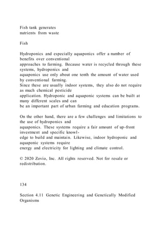Fish tank generates
nutrients from waste
Fish
Hydroponics and especially aquaponics offer a number of
benefits over conventional
approaches to farming. Because water is recycled through these
systems, hydroponics and
aquaponics use only about one tenth the amount of water used
by conventional farming.
Since these are usually indoor systems, they also do not require
as much chemical pesticide
application. Hydroponic and aquaponic systems can be built at
many different scales and can
be an important part of urban farming and education programs.
On the other hand, there are a few challenges and limitations to
the use of hydroponics and
aquaponics. These systems require a fair amount of up-front
investment and specific knowl-
edge to build and maintain. Likewise, indoor hydroponic and
aquaponic systems require
energy and electricity for lighting and climate control.
© 2020 Zovio, Inc. All rights reserved. Not for resale or
redistribution.
134
Section 4.11 Genetic Engineering and Genetically Modified
Organisms
 