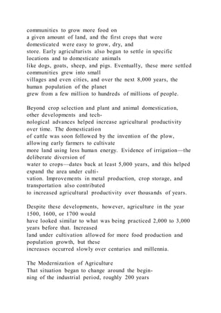 communities to grow more food on
a given amount of land, and the first crops that were
domesticated were easy to grow, dry, and
store. Early agriculturists also began to settle in specific
locations and to domesticate animals
like dogs, goats, sheep, and pigs. Eventually, these more settled
communities grew into small
villages and even cities, and over the next 8,000 years, the
human population of the planet
grew from a few million to hundreds of millions of people.
Beyond crop selection and plant and animal domestication,
other developments and tech-
nological advances helped increase agricultural productivity
over time. The domestication
of cattle was soon followed by the invention of the plow,
allowing early farmers to cultivate
more land using less human energy. Evidence of irrigation—the
deliberate diversion of
water to crops—dates back at least 5,000 years, and this helped
expand the area under culti-
vation. Improvements in metal production, crop storage, and
transportation also contributed
to increased agricultural productivity over thousands of years.
Despite these developments, however, agriculture in the year
1500, 1600, or 1700 would
have looked similar to what was being practiced 2,000 to 3,000
years before that. Increased
land under cultivation allowed for more food production and
population growth, but these
increases occurred slowly over centuries and millennia.
The Modernization of Agriculture
That situation began to change around the begin-
ning of the industrial period, roughly 200 years
 