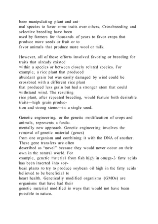 been manipulating plant and ani-
mal species to favor some traits over others. Crossbreeding and
selective breeding have been
used by farmers for thousands of years to favor crops that
produce more seeds or fruit or to
favor animals that produce more wool or milk.
However, all of those efforts involved favoring or breeding for
traits that already existed
within a species or between closely related species. For
example, a rice plant that produced
abundant grain but was easily damaged by wind could be
crossbred with a different rice plant
that produced less grain but had a stronger stem that could
withstand wind. The resulting
rice plant, after repeated breeding, would feature both desirable
traits—high grain produc-
tion and strong stems—in a single seed.
Genetic engineering, or the genetic modification of crops and
animals, represents a funda-
mentally new approach. Genetic engineering involves the
removal of genetic material (genes)
from one organism and combining it with the DNA of another.
These gene transfers are often
described as “novel” because they would never occur on their
own in the natural world. For
example, genetic material from fish high in omega-3 fatty acids
has been inserted into soy-
bean plants to try to produce soybean oil high in the fatty acids
believed to be beneficial to
heart health. Genetically modified organisms (GMOs) are
organisms that have had their
genetic material modified in ways that would not have been
possible in nature.
 