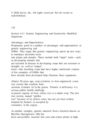 © 2020 Zovio, Inc. All rights reserved. Not for resale or
redistribution.
135
Section 4.11 Genetic Engineering and Genetically Modified
Organisms
Advantages and Opportunities
Proponents point to a number of advantages and opportunities in
genetic engineering and
GMOs. They argue that genetic engineering opens up new ways
to introduce desirable traits
into plants and animals. These include both “input” traits—such
as developing animals that
are resistant to disease or developing crops that are resistant to
drought—as well as “output”
traits—like breeding crops that have higher nutritional content.
A few examples of GMOs that
have already been developed help illustrate these arguments.
Almost 20 years ago, crop scientists in Asia engineered a new
rice variety that contains beta-
carotene (vitamin A) in the grains. Vitamin A deficiency is a
serious public health challenge
in poorer regions of Asia, where rice is a staple crop. The new
rice variety, named “golden
rice” because of its yellow color, has not yet been widely
adopted by farmers or accepted by
consumers in the region.
As another example, genetic material from a bacteria known as
Bacillus thuringiensis (Bt) has
been successfully inserted into corn and cotton plants to fight
 