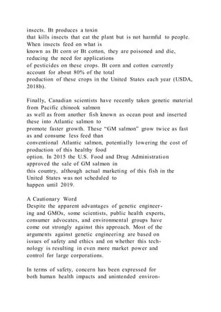insects. Bt produces a toxin
that kills insects that eat the plant but is not harmful to people.
When insects feed on what is
known as Bt corn or Bt cotton, they are poisoned and die,
reducing the need for applications
of pesticides on these crops. Bt corn and cotton currently
account for about 80% of the total
production of these crops in the United States each year (USDA,
2018b).
Finally, Canadian scientists have recently taken genetic material
from Pacific chinook salmon
as well as from another fish known as ocean pout and inserted
these into Atlantic salmon to
promote faster growth. These “GM salmon” grow twice as fast
as and consume less feed than
conventional Atlantic salmon, potentially lowering the cost of
production of this healthy food
option. In 2015 the U.S. Food and Drug Administration
approved the sale of GM salmon in
this country, although actual marketing of this fish in the
United States was not scheduled to
happen until 2019.
A Cautionary Word
Despite the apparent advantages of genetic engineer-
ing and GMOs, some scientists, public health experts,
consumer advocates, and environmental groups have
come out strongly against this approach. Most of the
arguments against genetic engineering are based on
issues of safety and ethics and on whether this tech-
nology is resulting in even more market power and
control for large corporations.
In terms of safety, concern has been expressed for
both human health impacts and unintended environ-
 