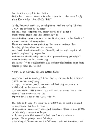 that is not required in the United
States but is more common in other countries. (See also Apply
Your Knowledge: Are GMOs Safe?)
Lastly, because research, development, and marketing of many
GMOs are dominated by large
multinational corporations, many skeptics of genetic
engineering argue that this technology is
concentrating more power over our food system in the hands of
a small number of companies.
These corporations are patenting the new organisms they
develop, giving them market control
over basic food commodities. Overall, critics and skeptics of
genetic engineering argue that
perhaps we should adopt more of a “precautionary principle”
when it comes to this technology
and allow for its development and commercialization after more
careful review and testing.
Apply Your Knowledge: Are GMOs Safe?
Scorpion DNA in cabbage? Corn that is immune to herbicides?
GMOs are certainly very
strange, and some people are worried that they represent a
health risk to the humans who
consume them. This feature box will analyze some data at the
heart of this conversation and
explore both sides of the GMO debate.
The data in Figure 4.6 come from a 2003 experiment designed
to understand the health risks
of consuming genetically modified tomatoes (Chen et al., 2003).
In this study researchers began
with young rats that were divided into four experimental
groups. Three groups were fed diets
containing different amounts of disease-resistant tomatoes that
 