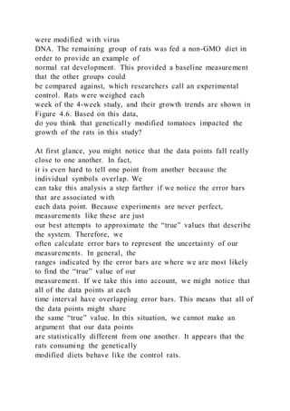 were modified with virus
DNA. The remaining group of rats was fed a non-GMO diet in
order to provide an example of
normal rat development. This provided a baseline measurement
that the other groups could
be compared against, which researchers call an experimental
control. Rats were weighed each
week of the 4-week study, and their growth trends are shown in
Figure 4.6. Based on this data,
do you think that genetically modified tomatoes impacted the
growth of the rats in this study?
At first glance, you might notice that the data points fall really
close to one another. In fact,
it is even hard to tell one point from another because the
individual symbols overlap. We
can take this analysis a step farther if we notice the error bars
that are associated with
each data point. Because experiments are never perfect,
measurements like these are just
our best attempts to approximate the “true” values that describe
the system. Therefore, we
often calculate error bars to represent the uncertainty of our
measurements. In general, the
ranges indicated by the error bars are where we are most likely
to find the “true” value of our
measurement. If we take this into account, we might notice that
all of the data points at each
time interval have overlapping error bars. This means that all of
the data points might share
the same “true” value. In this situation, we cannot make an
argument that our data points
are statistically different from one another. It appears that the
rats consuming the genetically
modified diets behave like the control rats.
 