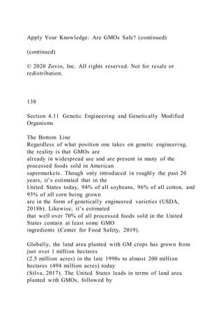 Apply Your Knowledge: Are GMOs Safe? (continued)
(continued)
© 2020 Zovio, Inc. All rights reserved. Not for resale or
redistribution.
138
Section 4.11 Genetic Engineering and Genetically Modified
Organisms
The Bottom Line
Regardless of what position one takes on genetic engineering,
the reality is that GMOs are
already in widespread use and are present in many of the
processed foods sold in American
supermarkets. Though only introduced in roughly the past 20
years, it’s estimated that in the
United States today, 94% of all soybeans, 96% of all cotton, and
93% of all corn being grown
are in the form of genetically engineered varieties (USDA,
2018b). Likewise, it’s estimated
that well over 70% of all processed foods sold in the United
States contain at least some GMO
ingredients (Center for Food Safety, 2019).
Globally, the land area planted with GM crops has grown from
just over 1 million hectares
(2.5 million acres) in the late 1990s to almost 200 million
hectares (494 million acres) today
(Silva, 2017). The United States leads in terms of land area
planted with GMOs, followed by
 