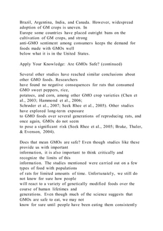Brazil, Argentina, India, and Canada. However, widespread
adoption of GM crops is uneven. In
Europe some countries have placed outright bans on the
cultivation of GM crops, and strong
anti-GMO sentiment among consumers keeps the demand for
foods made with GMOs well
below what it is in the United States.
Apply Your Knowledge: Are GMOs Safe? (continued)
Several other studies have reached similar conclusions about
other GMO foods. Researchers
have found no negative consequences for rats that consumed
GMO sweet peppers, rice,
potatoes, and corn, among other GMO crop varieties (Chen et
al., 2003; Hammond et al., 2006;
Schrøder et al., 2007; Seek Rhee et al., 2005). Other studies
have explored long-term exposure
to GMO foods over several generations of reproducing rats, and
once again, GMOs do not seem
to pose a significant risk (Seek Rhee et al., 2005; Brake, Thaler,
& Evenson, 2004).
Does that mean GMOs are safe? Even though studies like these
provide us with important
information, it is also important to think critically and
recognize the limits of this
information. The studies mentioned were carried out on a few
types of food with populations
of rats for limited amounts of time. Unfortunately, we still do
not know for sure how people
will react to a variety of genetically modified foods over the
course of human lifetimes and
generations. Even though much of the science suggests that
GMOs are safe to eat, we may not
know for sure until people have been eating them consistently
 