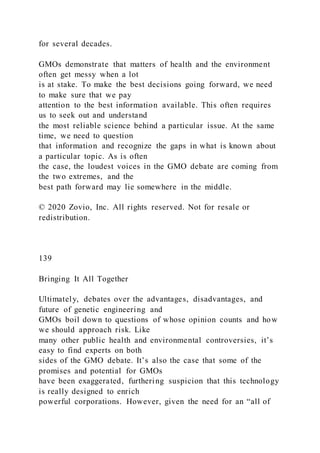 for several decades.
GMOs demonstrate that matters of health and the environment
often get messy when a lot
is at stake. To make the best decisions going forward, we need
to make sure that we pay
attention to the best information available. This often requires
us to seek out and understand
the most reliable science behind a particular issue. At the same
time, we need to question
that information and recognize the gaps in what is known about
a particular topic. As is often
the case, the loudest voices in the GMO debate are coming from
the two extremes, and the
best path forward may lie somewhere in the middle.
© 2020 Zovio, Inc. All rights reserved. Not for resale or
redistribution.
139
Bringing It All Together
Ultimately, debates over the advantages, disadvantages, and
future of genetic engineering and
GMOs boil down to questions of whose opinion counts and how
we should approach risk. Like
many other public health and environmental controversies, it’s
easy to find experts on both
sides of the GMO debate. It’s also the case that some of the
promises and potential for GMOs
have been exaggerated, furthering suspicion that this technology
is really designed to enrich
powerful corporations. However, given the need for an “all of
 