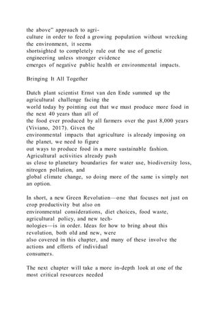 the above” approach to agri-
culture in order to feed a growing population without wrecking
the environment, it seems
shortsighted to completely rule out the use of genetic
engineering unless stronger evidence
emerges of negative public health or environmental impacts.
Bringing It All Together
Dutch plant scientist Ernst van den Ende summed up the
agricultural challenge facing the
world today by pointing out that we must produce more food in
the next 40 years than all of
the food ever produced by all farmers over the past 8,000 years
(Viviano, 2017). Given the
environmental impacts that agriculture is already imposing on
the planet, we need to figure
out ways to produce food in a more sustainable fashion.
Agricultural activities already push
us close to planetary boundaries for water use, biodiversity loss,
nitrogen pollution, and
global climate change, so doing more of the same is simply not
an option.
In short, a new Green Revolution—one that focuses not just on
crop productivity but also on
environmental considerations, diet choices, food waste,
agricultural policy, and new tech-
nologies—is in order. Ideas for how to bring about this
revolution, both old and new, were
also covered in this chapter, and many of these involve the
actions and efforts of individual
consumers.
The next chapter will take a more in-depth look at one of the
most critical resources needed
 