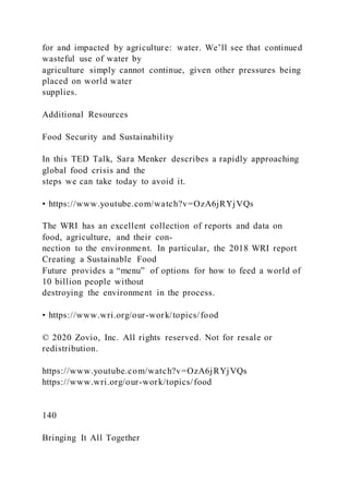 for and impacted by agriculture: water. We’ll see that continued
wasteful use of water by
agriculture simply cannot continue, given other pressures being
placed on world water
supplies.
Additional Resources
Food Security and Sustainability
In this TED Talk, Sara Menker describes a rapidly approaching
global food crisis and the
steps we can take today to avoid it.
• https://www.youtube.com/watch?v=OzA6jRYjVQs
The WRI has an excellent collection of reports and data on
food, agriculture, and their con-
nection to the environment. In particular, the 2018 WRI report
Creating a Sustainable Food
Future provides a “menu” of options for how to feed a world of
10 billion people without
destroying the environment in the process.
• https://www.wri.org/our-work/topics/food
© 2020 Zovio, Inc. All rights reserved. Not for resale or
redistribution.
https://www.youtube.com/watch?v=OzA6jRYjVQs
https://www.wri.org/our-work/topics/food
140
Bringing It All Together
 