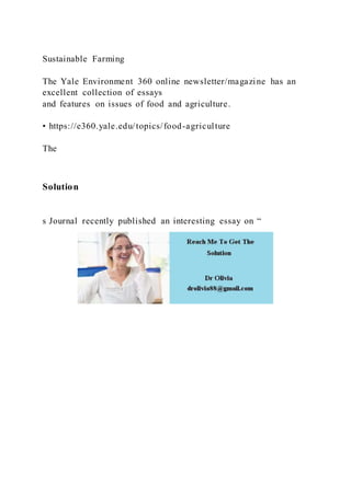 Sustainable Farming
The Yale Environment 360 online newsletter/magazine has an
excellent collection of essays
and features on issues of food and agriculture.
• https://e360.yale.edu/topics/food-agriculture
The
Solution
s Journal recently published an interesting essay on “
 