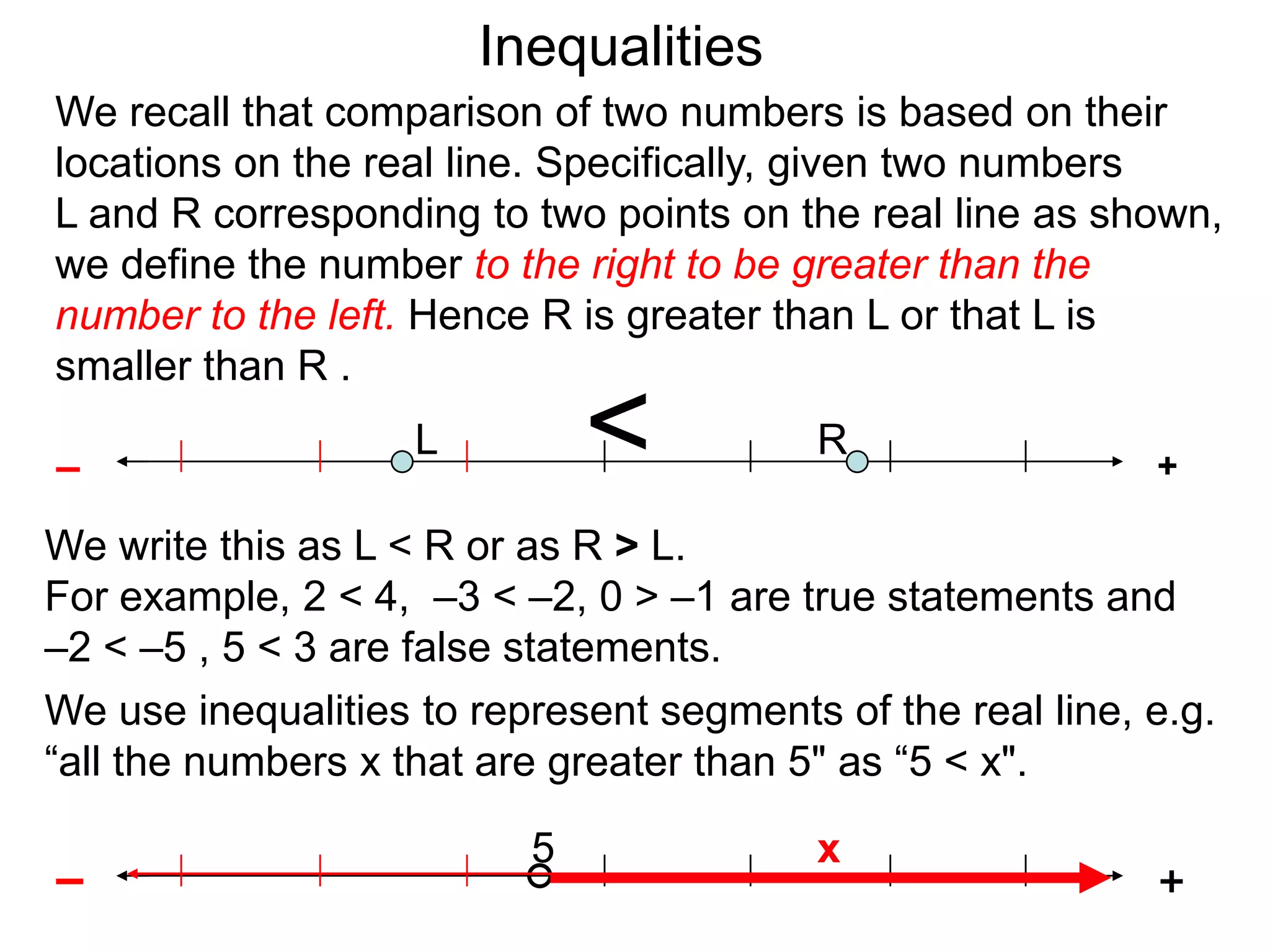 Inequalities
We recall that comparison of two numbers is based on their
locations on the real line. Specifically, given two numbers
L and R corresponding to two points on the real line as shown,
we define the number to the right to be greater than the
number to the left. Hence R is greater than L or that L is
smaller than R .

–
                    L         <           R
                                                            +

We write this as L < R or as R > L.
For example, 2 < 4, –3 < –2, 0 > –1 are true statements and
–2 < –5 , 5 < 3 are false statements.
We use inequalities to represent segments of the real line, e.g.
“all the numbers x that are greater than 5" as “5 < x".

                          5               x
–                                                           +
 