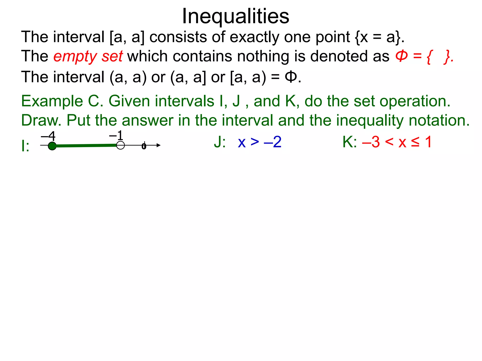 Inequalities
The interval [a, a] consists of exactly one point {x = a}.
The empty set which contains nothing is denoted as Φ = { }.
The interval (a, a) or (a, a] or [a, a) = Φ.
Example C. Given intervals I, J , and K, do the set operation.
Draw. Put the answer in the interval and the inequality notation.
   –4        –1
I:                0           J: x > –2         K: –3 < x ≤ 1
 