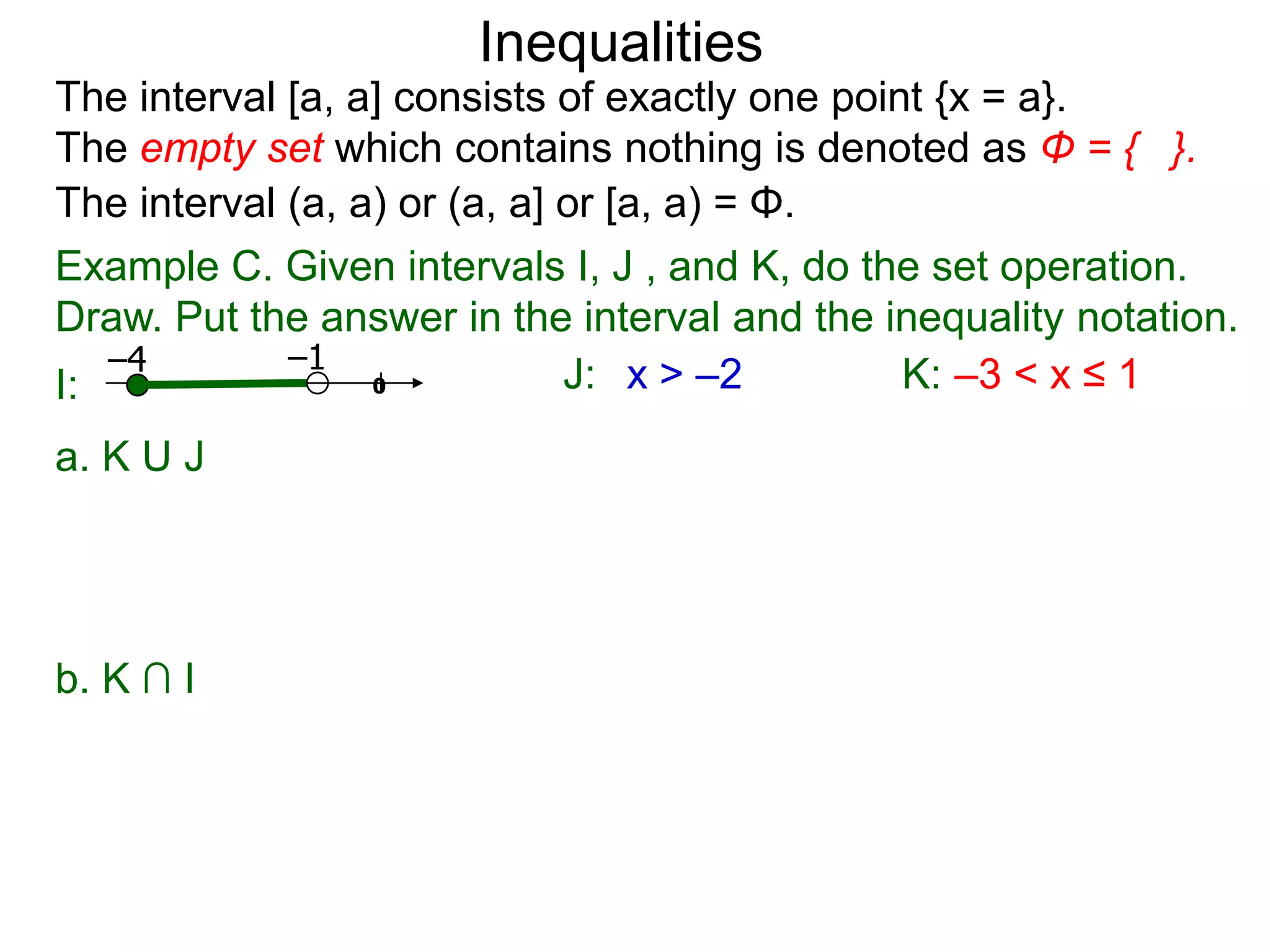 Inequalities
The interval [a, a] consists of exactly one point {x = a}.
The empty set which contains nothing is denoted as Φ = { }.
The interval (a, a) or (a, a] or [a, a) = Φ.
Example C. Given intervals I, J , and K, do the set operation.
Draw. Put the answer in the interval and the inequality notation.
   –4        –1
I:                0           J: x > –2         K: –3 < x ≤ 1
a. K U J




b. K ∩ I
 
