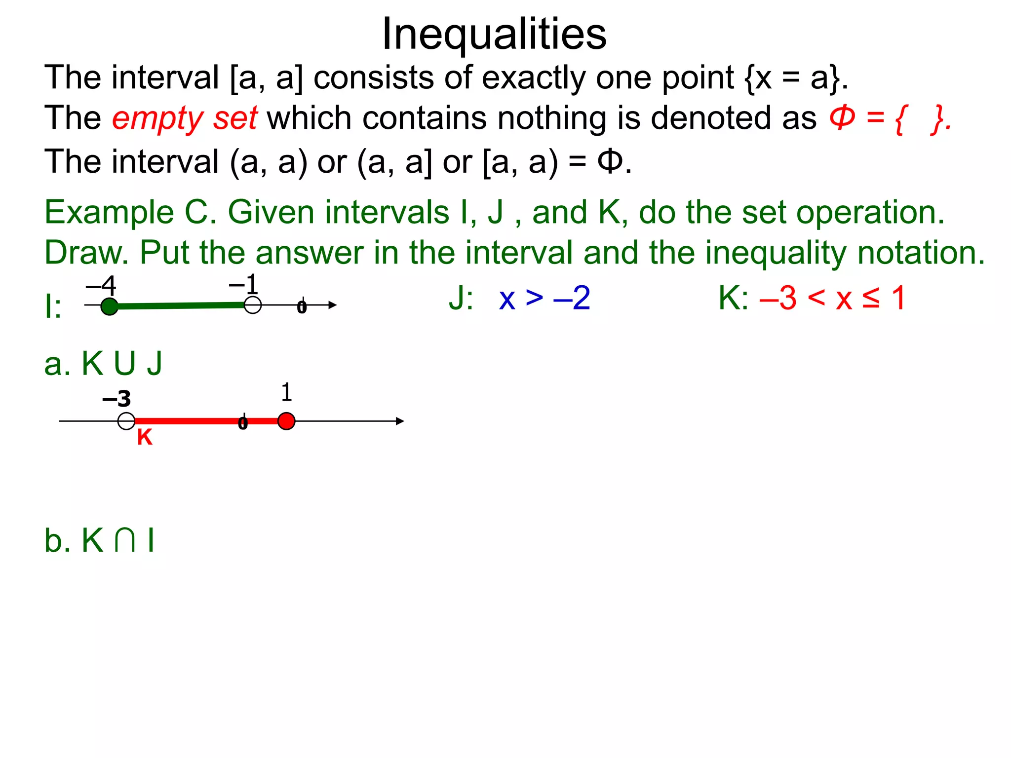 Inequalities
The interval [a, a] consists of exactly one point {x = a}.
The empty set which contains nothing is denoted as Φ = { }.
The interval (a, a) or (a, a] or [a, a) = Φ.
Example C. Given intervals I, J , and K, do the set operation.
Draw. Put the answer in the interval and the inequality notation.
   –4        –1
I:                0           J: x > –2         K: –3 < x ≤ 1
a. K U J
    –3           1
             0
         K



b. K ∩ I
 