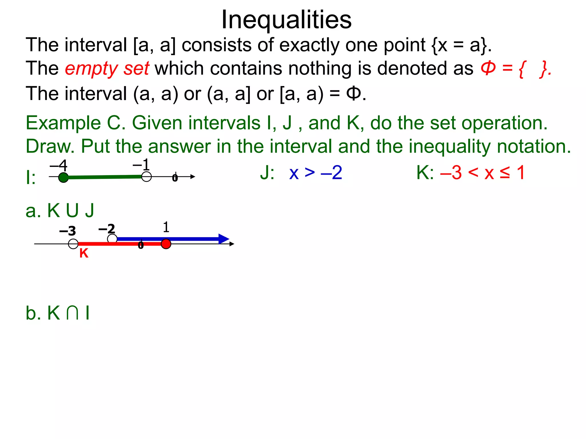 Inequalities
The interval [a, a] consists of exactly one point {x = a}.
The empty set which contains nothing is denoted as Φ = { }.
The interval (a, a) or (a, a] or [a, a) = Φ.
Example C. Given intervals I, J , and K, do the set operation.
Draw. Put the answer in the interval and the inequality notation.
   –4        –1
I:                0           J: x > –2         K: –3 < x ≤ 1
a. K U J
    –3       –2       1
                  0
         K



b. K ∩ I
 