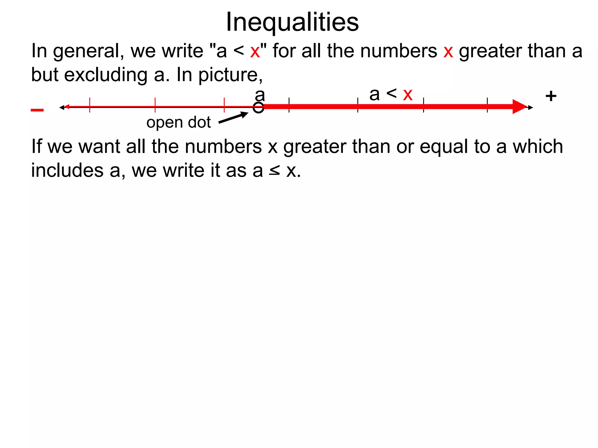 Inequalities
In general, we write "a < x" for all the numbers x greater than a
but excluding a. In picture,
                           a              a<x                +
–
             open dot
If we want all the numbers x greater than or equal to a which
includes a, we write it as a < x.
 