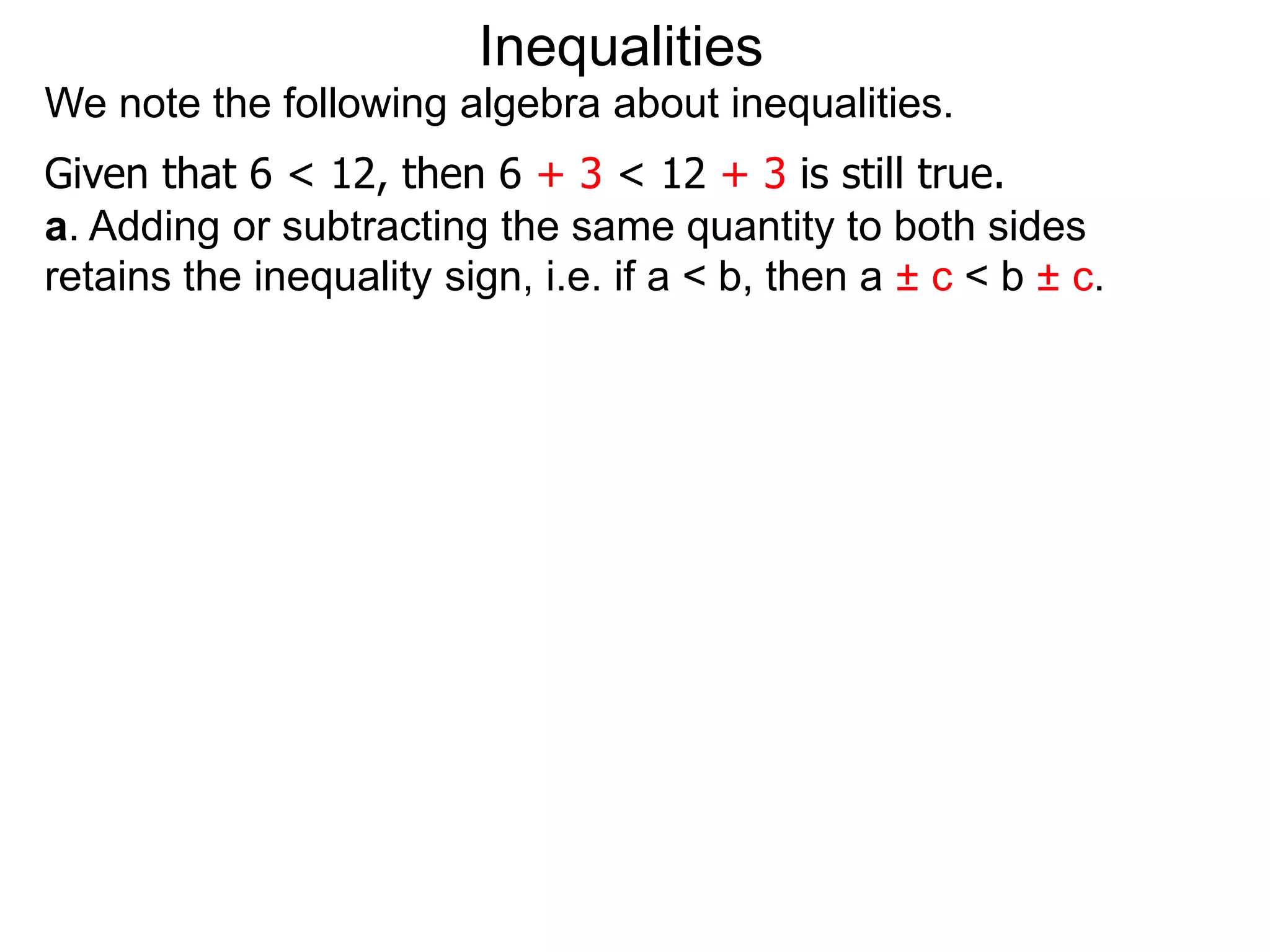 Inequalities
We note the following algebra about inequalities.
Given that 6 < 12, then 6 + 3 < 12 + 3 is still true.
a. Adding or subtracting the same quantity to both sides
retains the inequality sign, i.e. if a < b, then a ± c < b ± c.
 