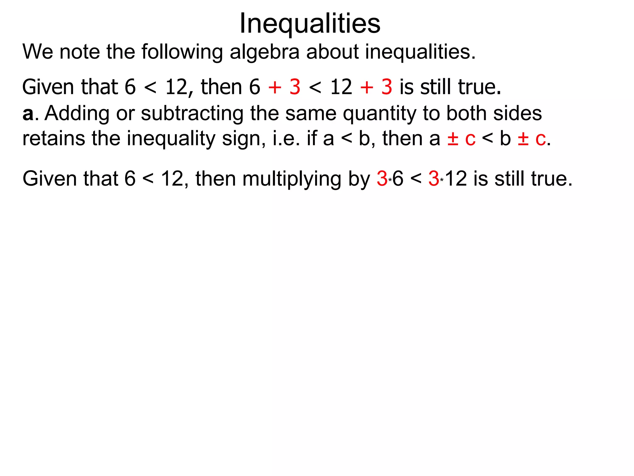 Inequalities
We note the following algebra about inequalities.
Given that 6 < 12, then 6 + 3 < 12 + 3 is still true.
a. Adding or subtracting the same quantity to both sides
retains the inequality sign, i.e. if a < b, then a ± c < b ± c.
Given that 6 < 12, then multiplying by 3*6 < 3*12 is still true.
 