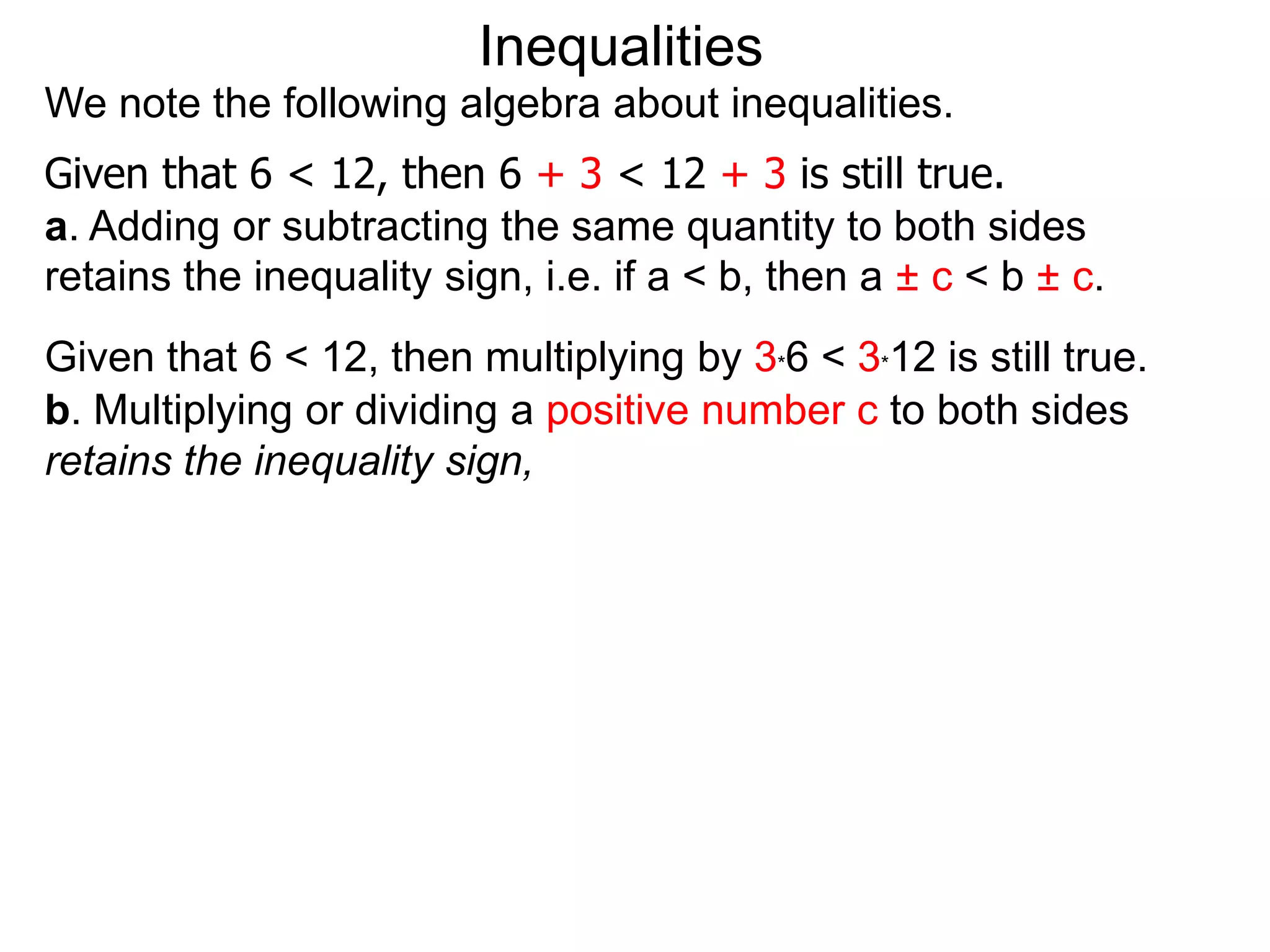 Inequalities
We note the following algebra about inequalities.
Given that 6 < 12, then 6 + 3 < 12 + 3 is still true.
a. Adding or subtracting the same quantity to both sides
retains the inequality sign, i.e. if a < b, then a ± c < b ± c.
Given that 6 < 12, then multiplying by 3*6 < 3*12 is still true.
b. Multiplying or dividing a positive number c to both sides
retains the inequality sign,
 