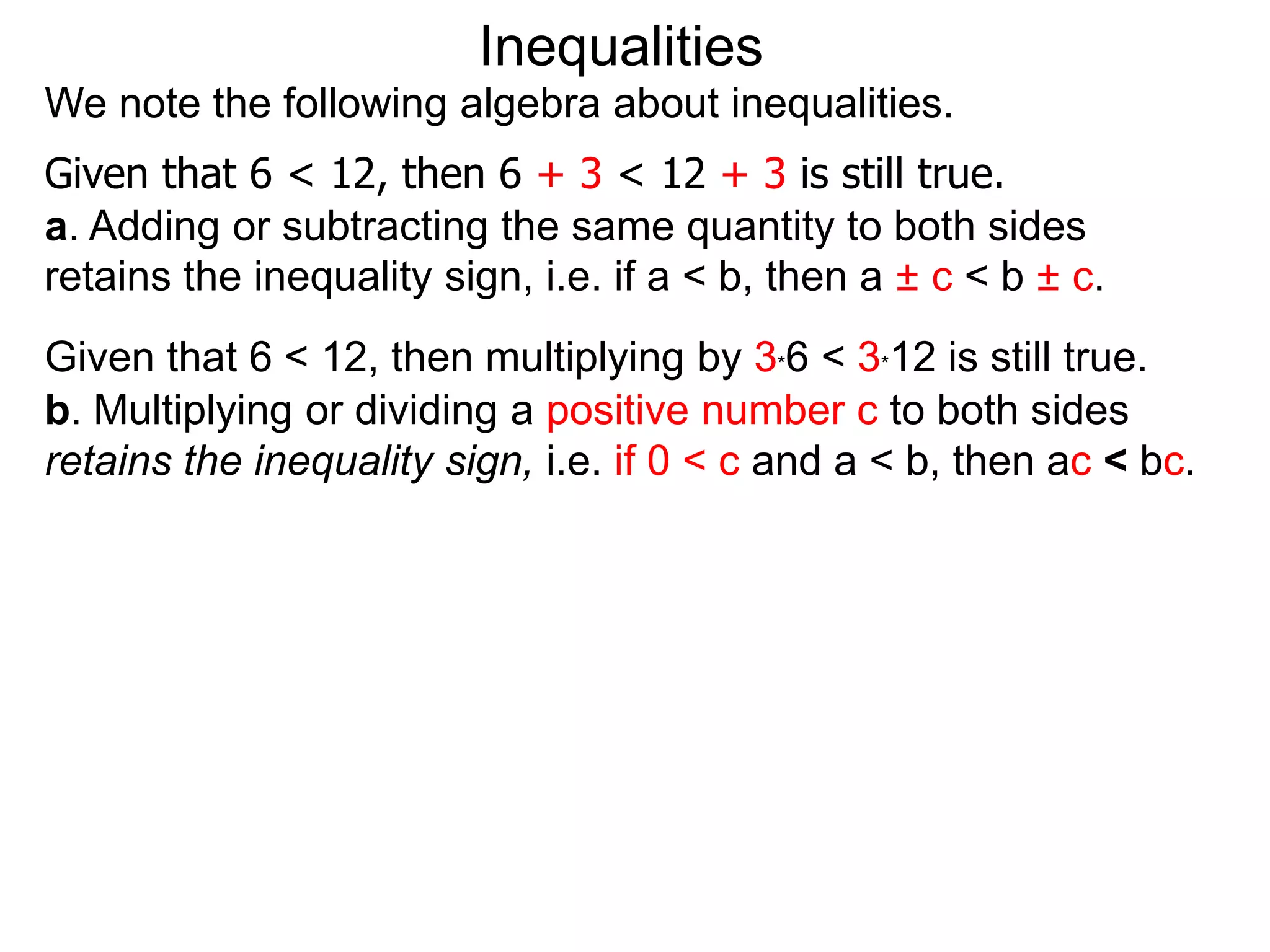 Inequalities
We note the following algebra about inequalities.
Given that 6 < 12, then 6 + 3 < 12 + 3 is still true.
a. Adding or subtracting the same quantity to both sides
retains the inequality sign, i.e. if a < b, then a ± c < b ± c.
Given that 6 < 12, then multiplying by 3*6 < 3*12 is still true.
b. Multiplying or dividing a positive number c to both sides
retains the inequality sign, i.e. if 0 < c and a < b, then ac < bc.
 