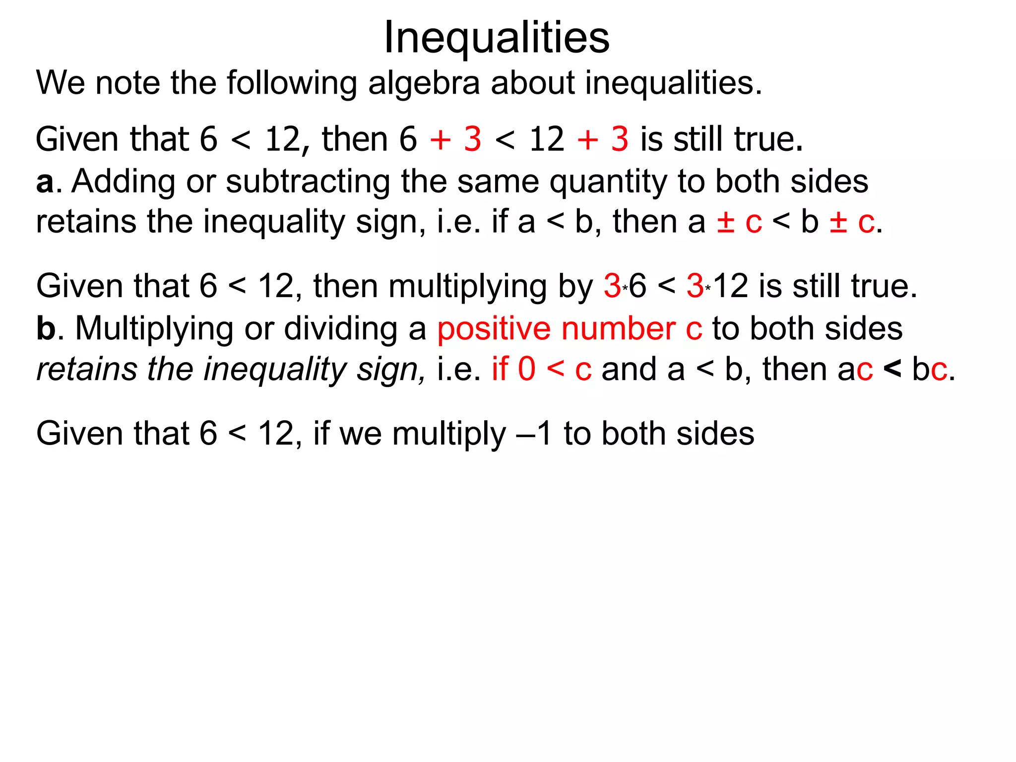 Inequalities
We note the following algebra about inequalities.
Given that 6 < 12, then 6 + 3 < 12 + 3 is still true.
a. Adding or subtracting the same quantity to both sides
retains the inequality sign, i.e. if a < b, then a ± c < b ± c.
Given that 6 < 12, then multiplying by 3*6 < 3*12 is still true.
b. Multiplying or dividing a positive number c to both sides
retains the inequality sign, i.e. if 0 < c and a < b, then ac < bc.
Given that 6 < 12, if we multiply –1 to both sides
 