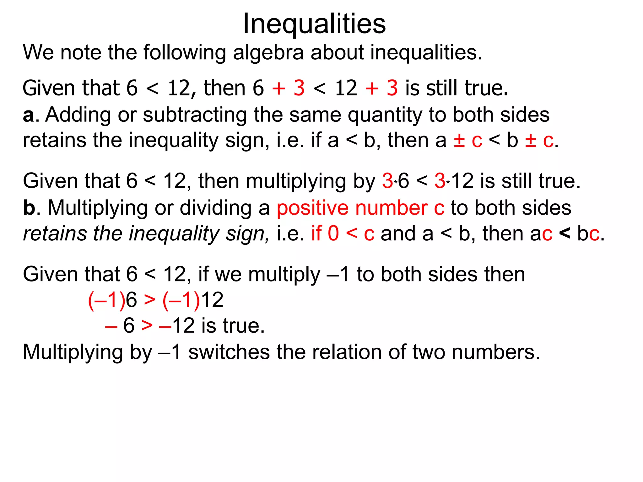 Inequalities
We note the following algebra about inequalities.
Given that 6 < 12, then 6 + 3 < 12 + 3 is still true.
a. Adding or subtracting the same quantity to both sides
retains the inequality sign, i.e. if a < b, then a ± c < b ± c.
Given that 6 < 12, then multiplying by 3*6 < 3*12 is still true.
b. Multiplying or dividing a positive number c to both sides
retains the inequality sign, i.e. if 0 < c and a < b, then ac < bc.
Given that 6 < 12, if we multiply –1 to both sides then
       (–1)6 > (–1)12
         – 6 > –12 is true.
Multiplying by –1 switches the relation of two numbers.
 