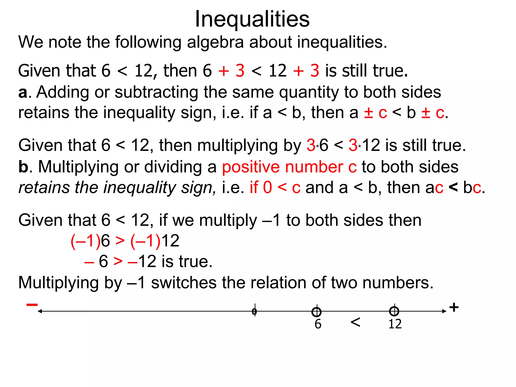 Inequalities
We note the following algebra about inequalities.
Given that 6 < 12, then 6 + 3 < 12 + 3 is still true.
a. Adding or subtracting the same quantity to both sides
retains the inequality sign, i.e. if a < b, then a ± c < b ± c.
Given that 6 < 12, then multiplying by 3*6 < 3*12 is still true.
b. Multiplying or dividing a positive number c to both sides
retains the inequality sign, i.e. if 0 < c and a < b, then ac < bc.
Given that 6 < 12, if we multiply –1 to both sides then
       (–1)6 > (–1)12
         – 6 > –12 is true.
Multiplying by –1 switches the relation of two numbers.
 –                              0                       +
                                         6    <    12
 