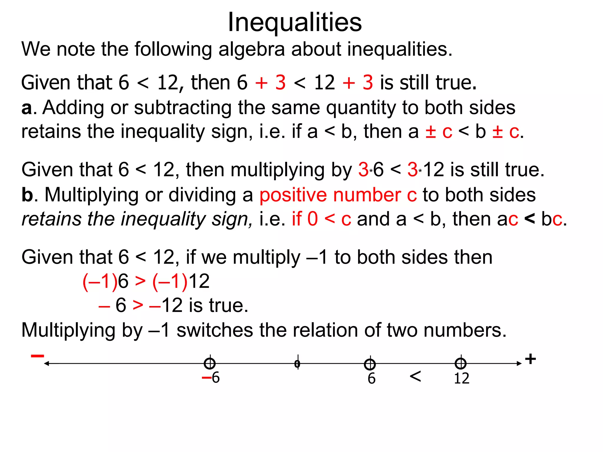 Inequalities
We note the following algebra about inequalities.
Given that 6 < 12, then 6 + 3 < 12 + 3 is still true.
a. Adding or subtracting the same quantity to both sides
retains the inequality sign, i.e. if a < b, then a ± c < b ± c.
Given that 6 < 12, then multiplying by 3*6 < 3*12 is still true.
b. Multiplying or dividing a positive number c to both sides
retains the inequality sign, i.e. if 0 < c and a < b, then ac < bc.
Given that 6 < 12, if we multiply –1 to both sides then
       (–1)6 > (–1)12
         – 6 > –12 is true.
Multiplying by –1 switches the relation of two numbers.
 –                              0                       +
                      –6                 6    <    12
 