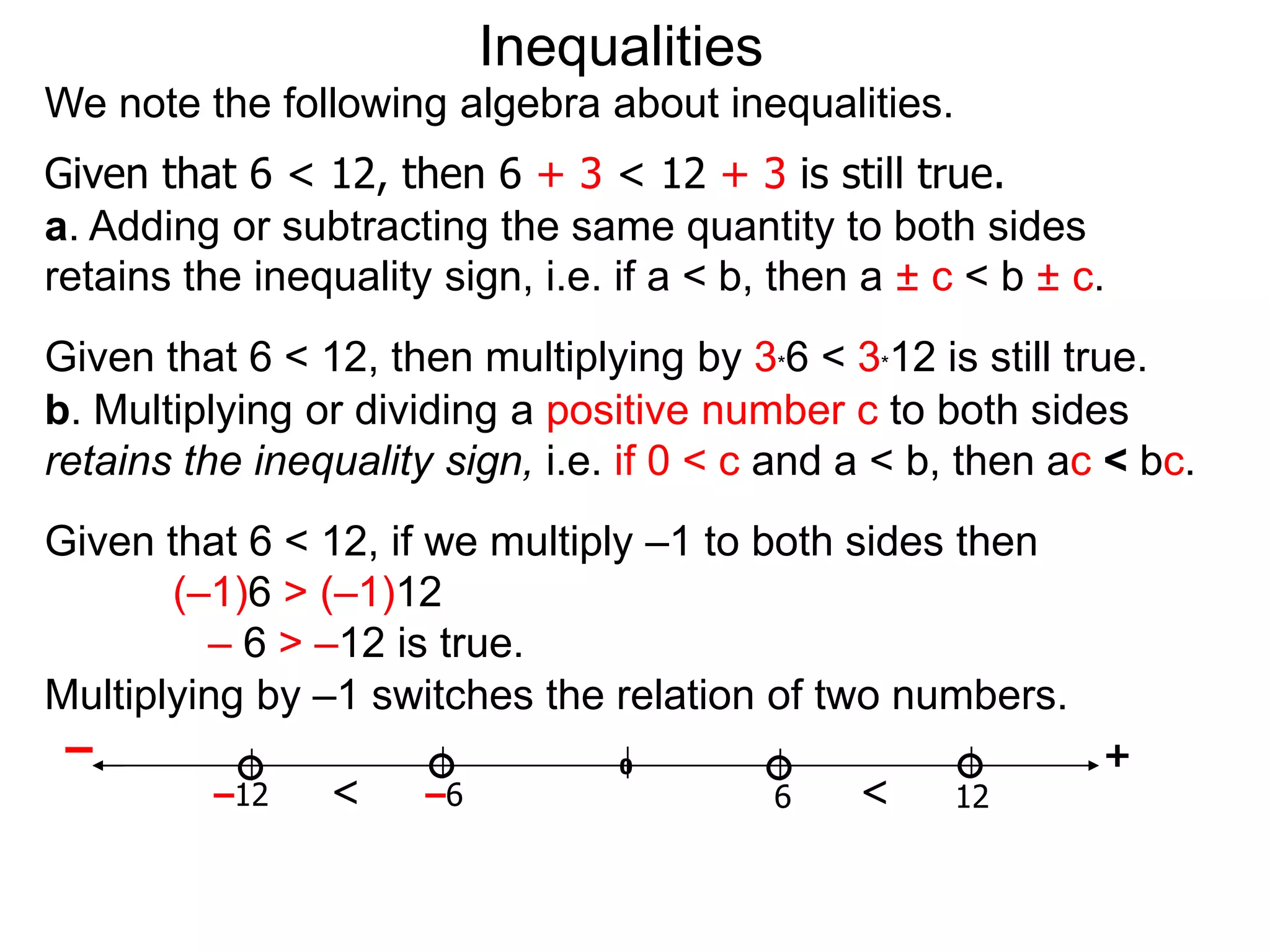 Inequalities
We note the following algebra about inequalities.
Given that 6 < 12, then 6 + 3 < 12 + 3 is still true.
a. Adding or subtracting the same quantity to both sides
retains the inequality sign, i.e. if a < b, then a ± c < b ± c.
Given that 6 < 12, then multiplying by 3*6 < 3*12 is still true.
b. Multiplying or dividing a positive number c to both sides
retains the inequality sign, i.e. if 0 < c and a < b, then ac < bc.
Given that 6 < 12, if we multiply –1 to both sides then
       (–1)6 > (–1)12
         – 6 > –12 is true.
Multiplying by –1 switches the relation of two numbers.
 –                              0                       +
          –12   <     –6                 6    <    12
 