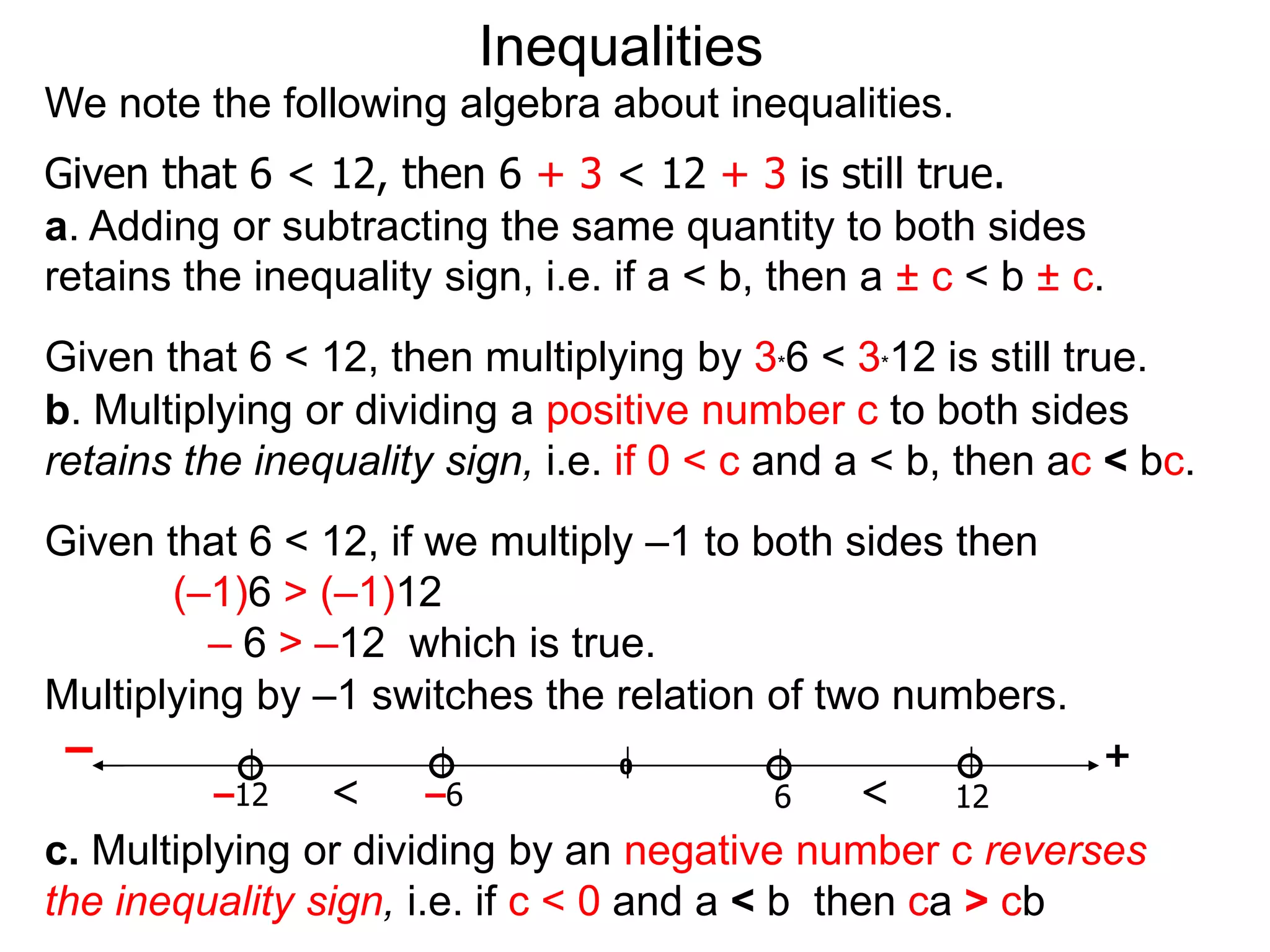 Inequalities
We note the following algebra about inequalities.
Given that 6 < 12, then 6 + 3 < 12 + 3 is still true.
a. Adding or subtracting the same quantity to both sides
retains the inequality sign, i.e. if a < b, then a ± c < b ± c.
Given that 6 < 12, then multiplying by 3*6 < 3*12 is still true.
b. Multiplying or dividing a positive number c to both sides
retains the inequality sign, i.e. if 0 < c and a < b, then ac < bc.
Given that 6 < 12, if we multiply –1 to both sides then
       (–1)6 > (–1)12
         – 6 > –12 which is true.
Multiplying by –1 switches the relation of two numbers.
 –                                 0                      +
          –12   <      –6                  6   <    12
c. Multiplying or dividing by an negative number c reverses
the inequality sign, i.e. if c < 0 and a < b then ca > cb
 
