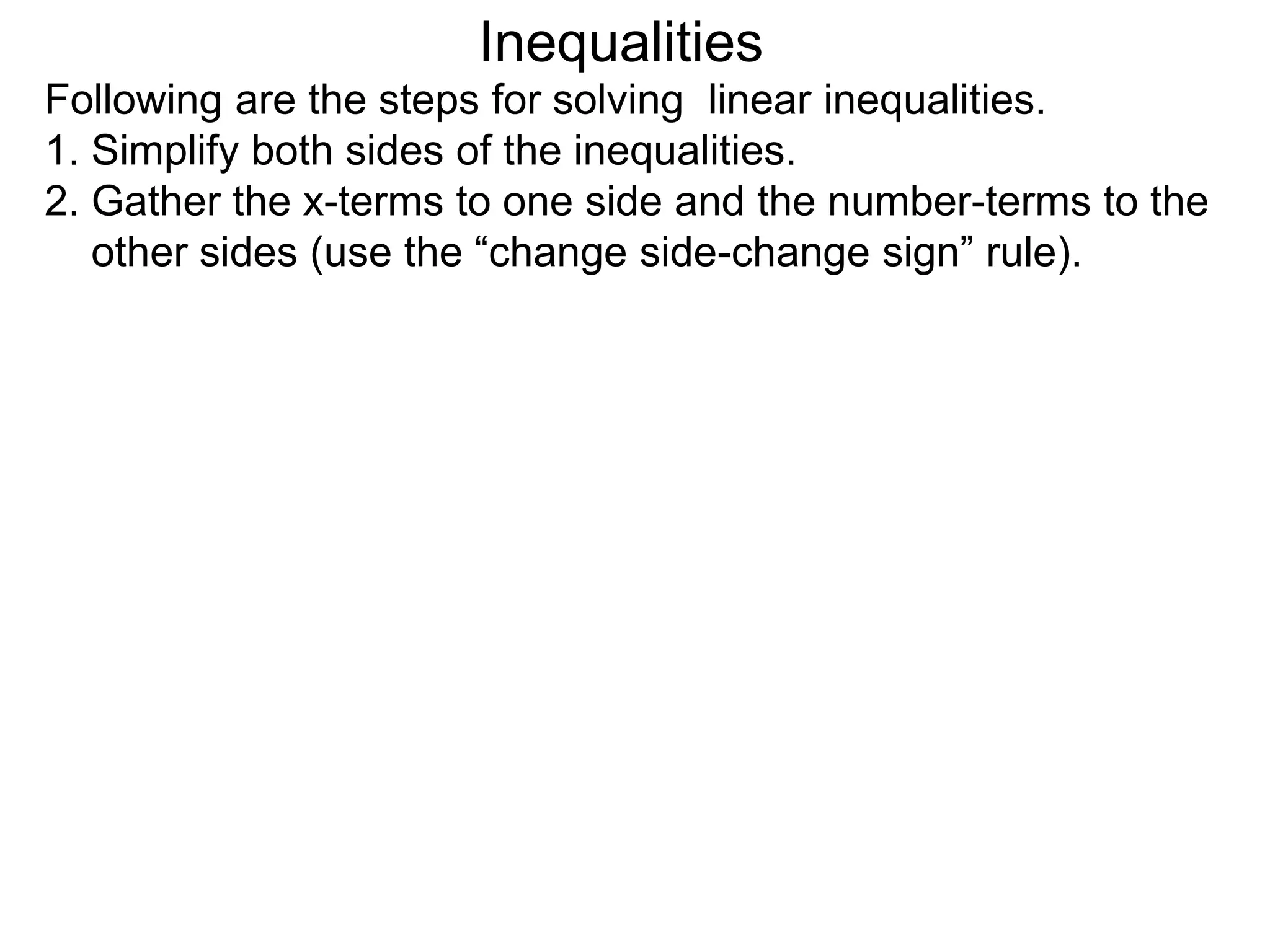 Inequalities
Following are the steps for solving linear inequalities.
1. Simplify both sides of the inequalities.
2. Gather the x-terms to one side and the number-terms to the
   other sides (use the “change side-change sign” rule).
 
