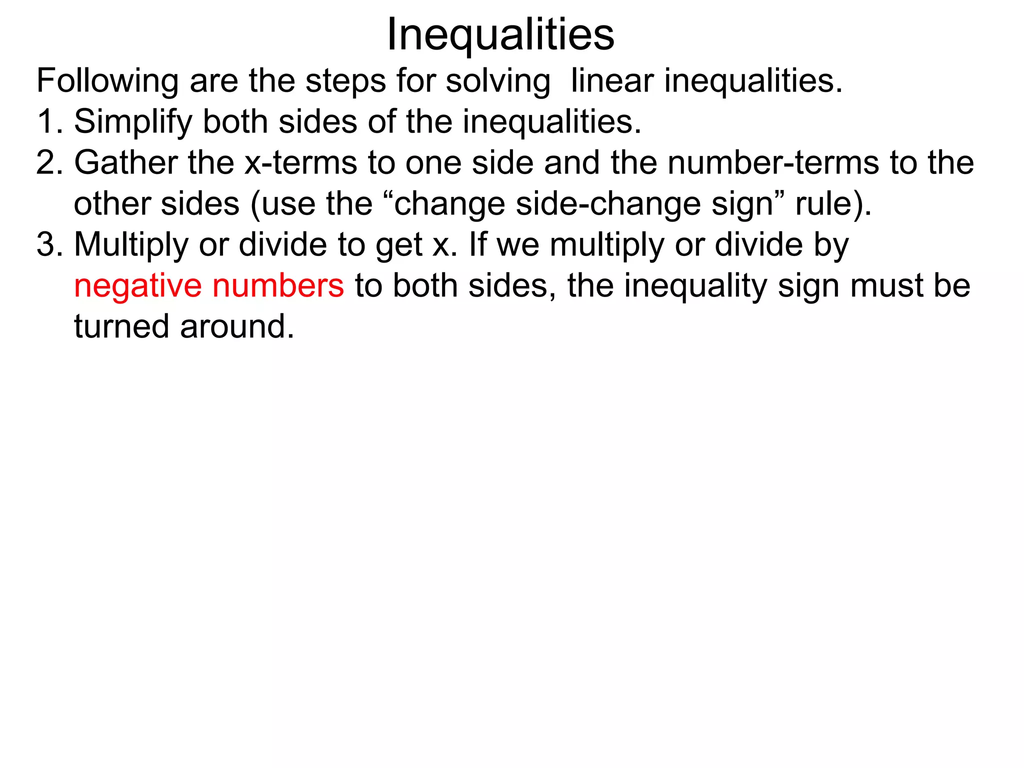 Inequalities
Following are the steps for solving linear inequalities.
1. Simplify both sides of the inequalities.
2. Gather the x-terms to one side and the number-terms to the
   other sides (use the “change side-change sign” rule).
3. Multiply or divide to get x. If we multiply or divide by
   negative numbers to both sides, the inequality sign must be
   turned around.
 
