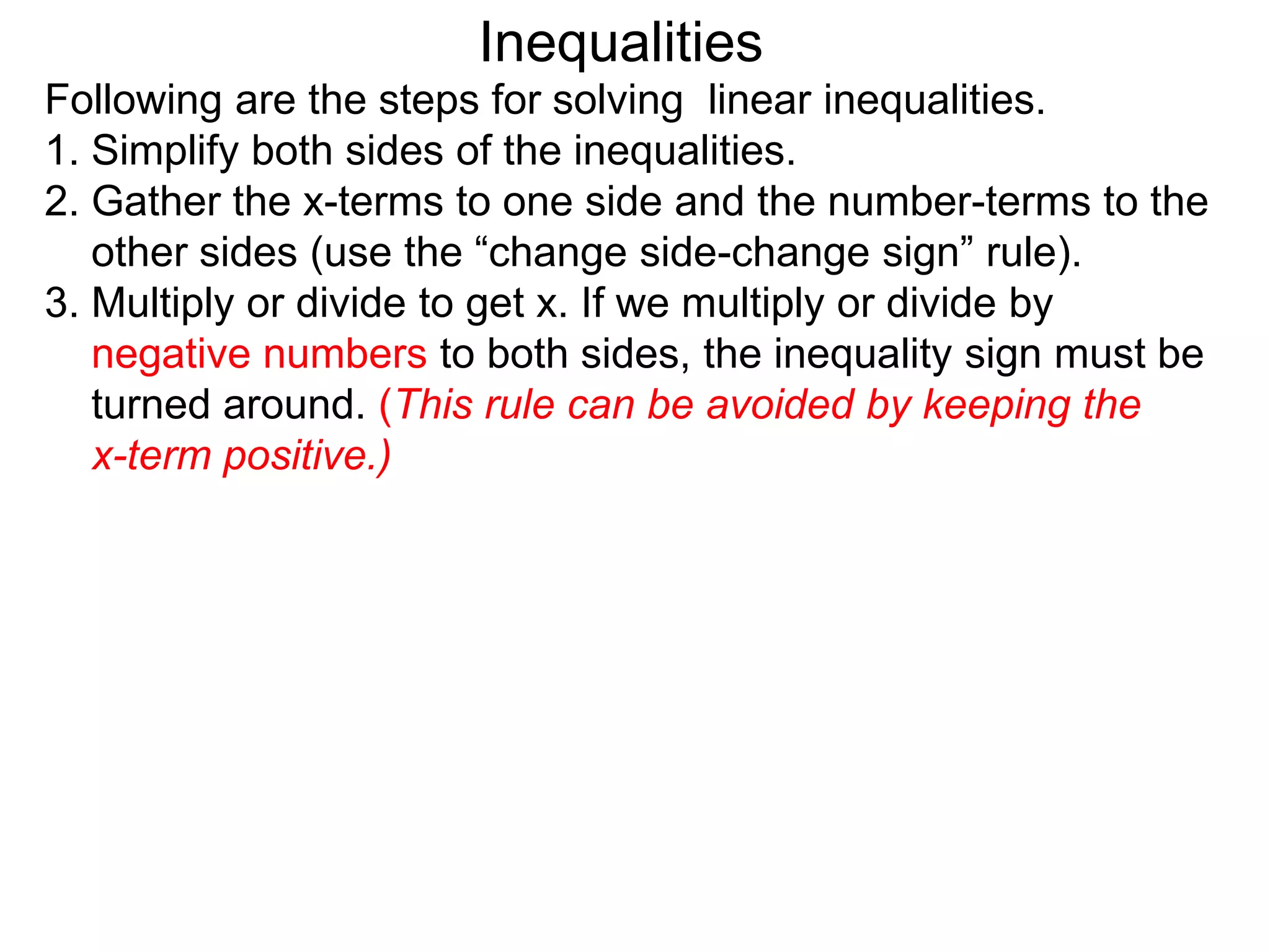 Inequalities
Following are the steps for solving linear inequalities.
1. Simplify both sides of the inequalities.
2. Gather the x-terms to one side and the number-terms to the
   other sides (use the “change side-change sign” rule).
3. Multiply or divide to get x. If we multiply or divide by
   negative numbers to both sides, the inequality sign must be
   turned around. (This rule can be avoided by keeping the
   x-term positive.)
 