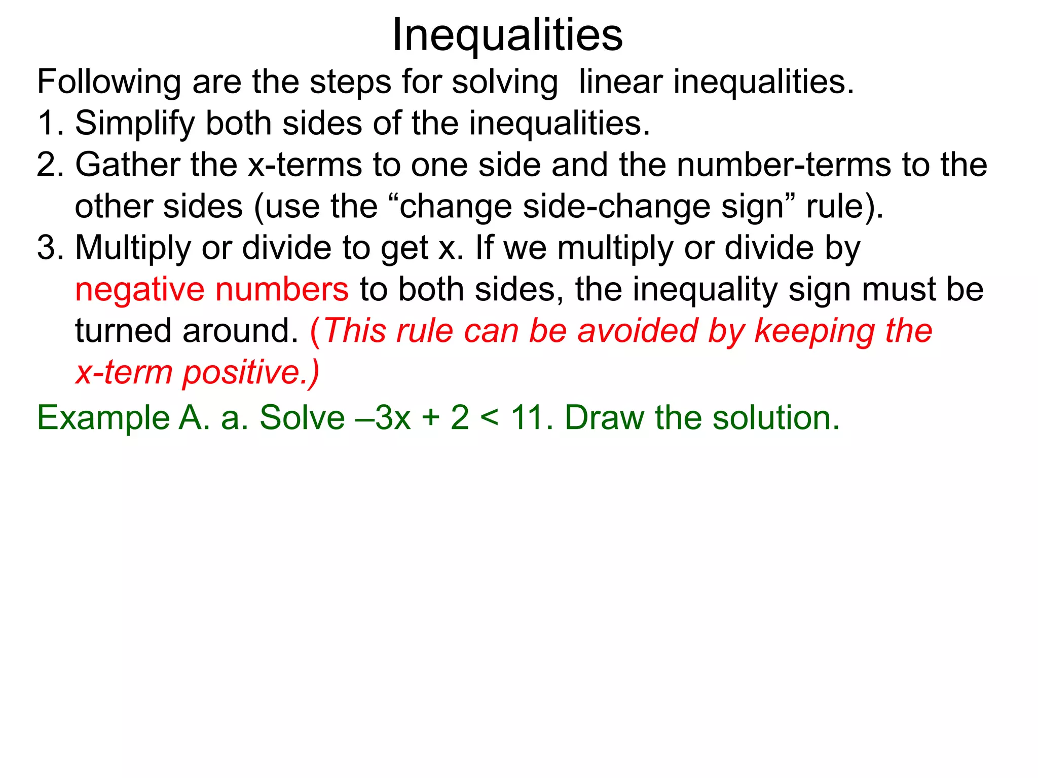 Inequalities
Following are the steps for solving linear inequalities.
1. Simplify both sides of the inequalities.
2. Gather the x-terms to one side and the number-terms to the
   other sides (use the “change side-change sign” rule).
3. Multiply or divide to get x. If we multiply or divide by
   negative numbers to both sides, the inequality sign must be
   turned around. (This rule can be avoided by keeping the
   x-term positive.)
Example A. a. Solve –3x + 2 < 11. Draw the solution.
 