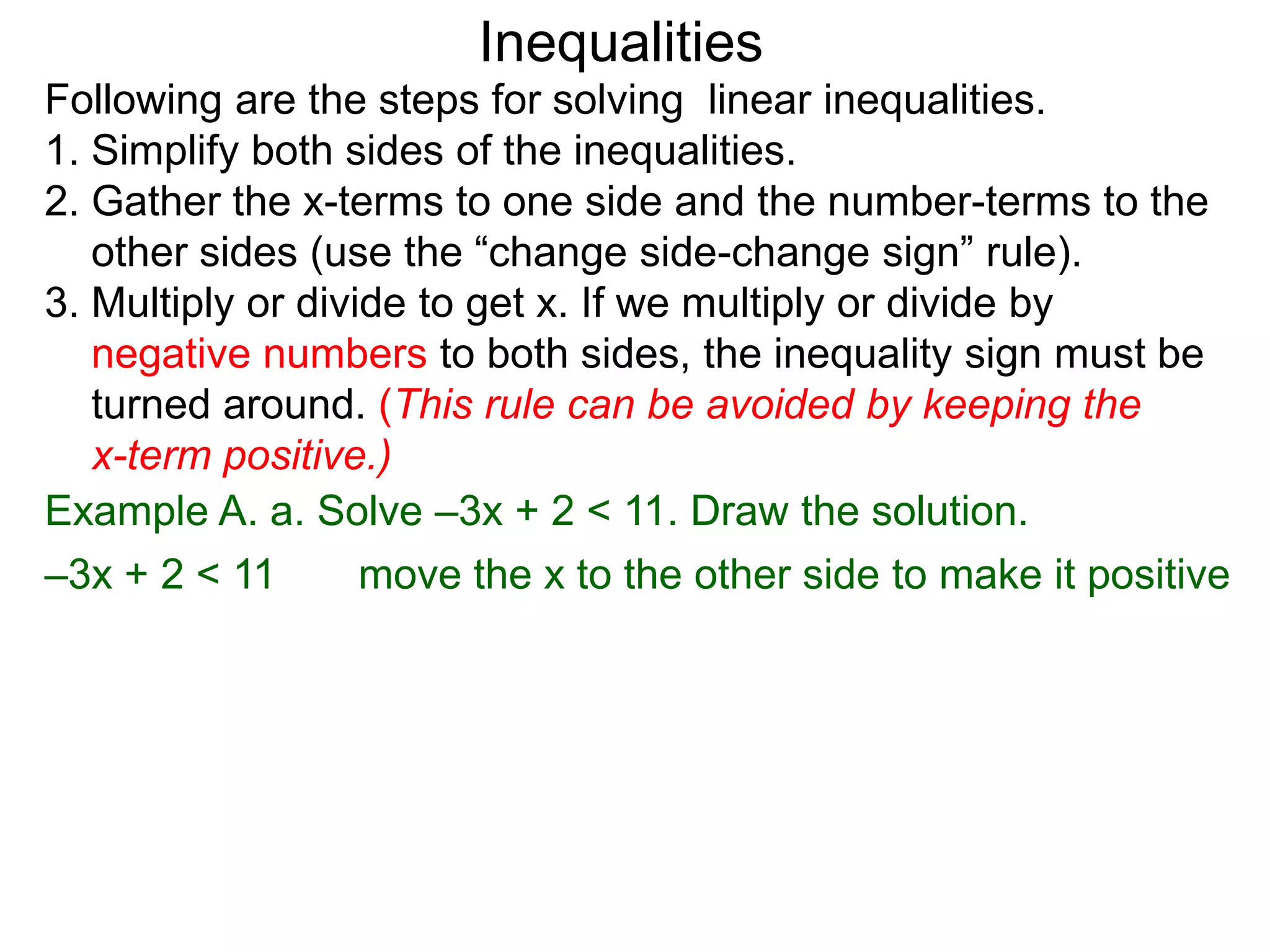 Inequalities
Following are the steps for solving linear inequalities.
1. Simplify both sides of the inequalities.
2. Gather the x-terms to one side and the number-terms to the
   other sides (use the “change side-change sign” rule).
3. Multiply or divide to get x. If we multiply or divide by
   negative numbers to both sides, the inequality sign must be
   turned around. (This rule can be avoided by keeping the
   x-term positive.)
Example A. a. Solve –3x + 2 < 11. Draw the solution.
–3x + 2 < 11       move the x to the other side to make it positive
 