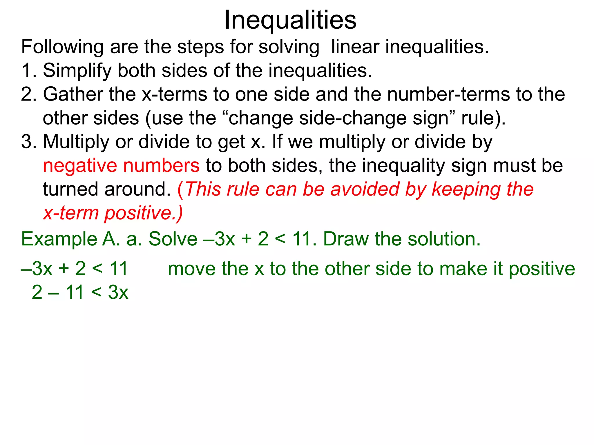 Inequalities
Following are the steps for solving linear inequalities.
1. Simplify both sides of the inequalities.
2. Gather the x-terms to one side and the number-terms to the
   other sides (use the “change side-change sign” rule).
3. Multiply or divide to get x. If we multiply or divide by
   negative numbers to both sides, the inequality sign must be
   turned around. (This rule can be avoided by keeping the
   x-term positive.)
Example A. a. Solve –3x + 2 < 11. Draw the solution.
–3x + 2 < 11       move the x to the other side to make it positive
 2 – 11 < 3x
 