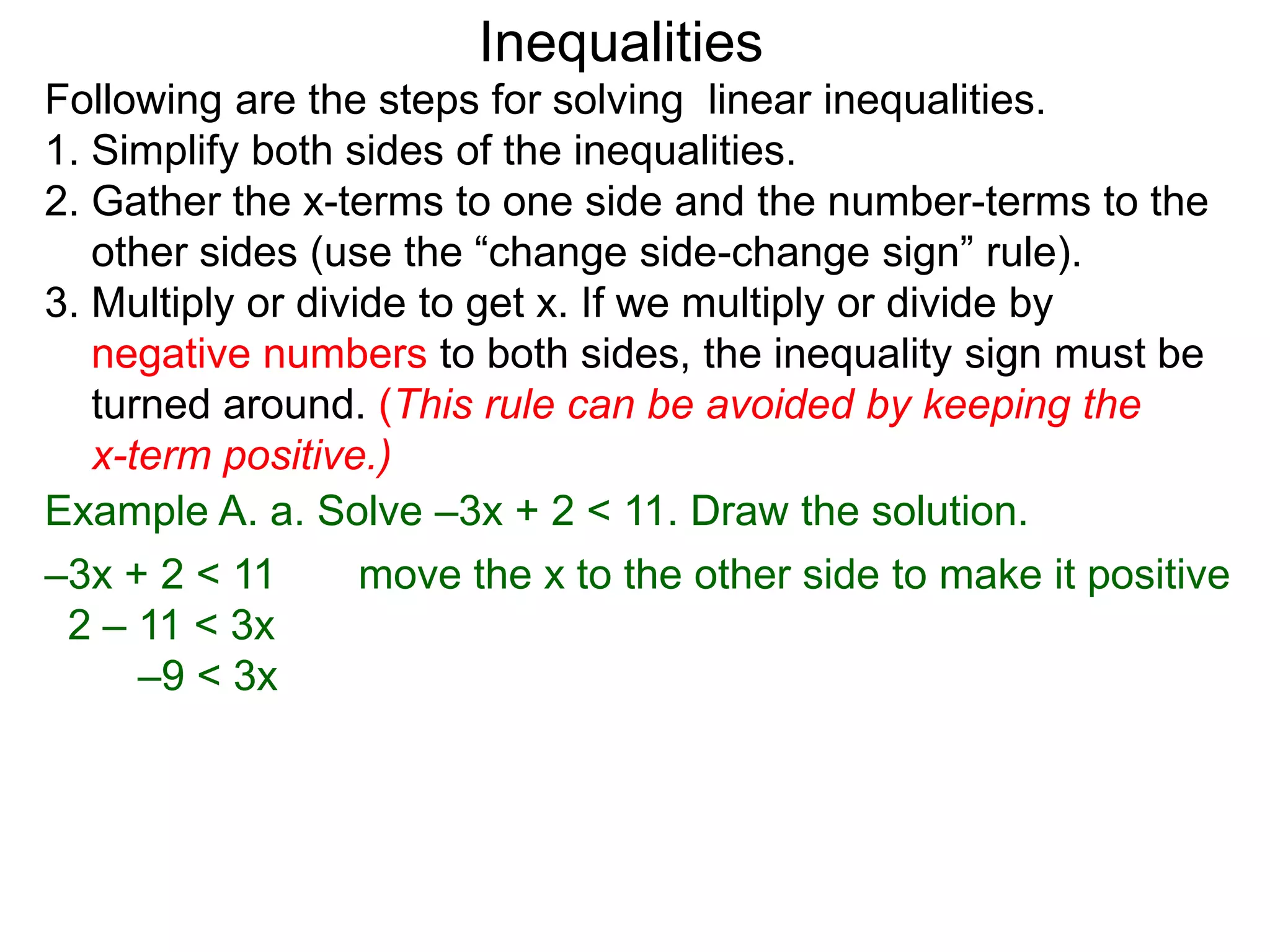 Inequalities
Following are the steps for solving linear inequalities.
1. Simplify both sides of the inequalities.
2. Gather the x-terms to one side and the number-terms to the
   other sides (use the “change side-change sign” rule).
3. Multiply or divide to get x. If we multiply or divide by
   negative numbers to both sides, the inequality sign must be
   turned around. (This rule can be avoided by keeping the
   x-term positive.)
Example A. a. Solve –3x + 2 < 11. Draw the solution.
–3x + 2 < 11       move the x to the other side to make it positive
 2 – 11 < 3x
      –9 < 3x
 