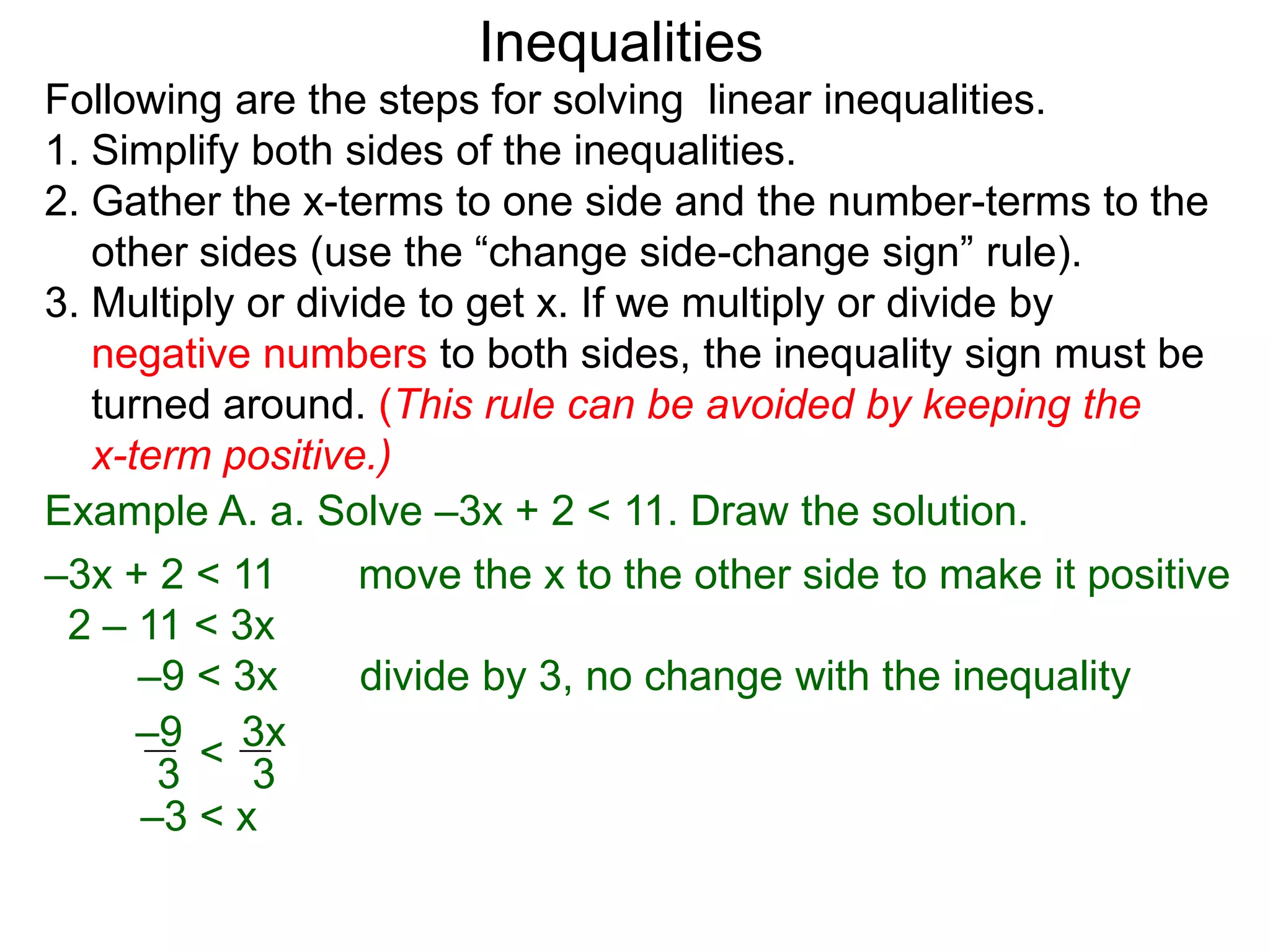 Inequalities
Following are the steps for solving linear inequalities.
1. Simplify both sides of the inequalities.
2. Gather the x-terms to one side and the number-terms to the
   other sides (use the “change side-change sign” rule).
3. Multiply or divide to get x. If we multiply or divide by
   negative numbers to both sides, the inequality sign must be
   turned around. (This rule can be avoided by keeping the
   x-term positive.)
Example A. a. Solve –3x + 2 < 11. Draw the solution.
–3x + 2 < 11       move the x to the other side to make it positive
 2 – 11 < 3x
      –9 < 3x      divide by 3, no change with the inequality
      –9 3x
       3 < 3
      –3 < x
 