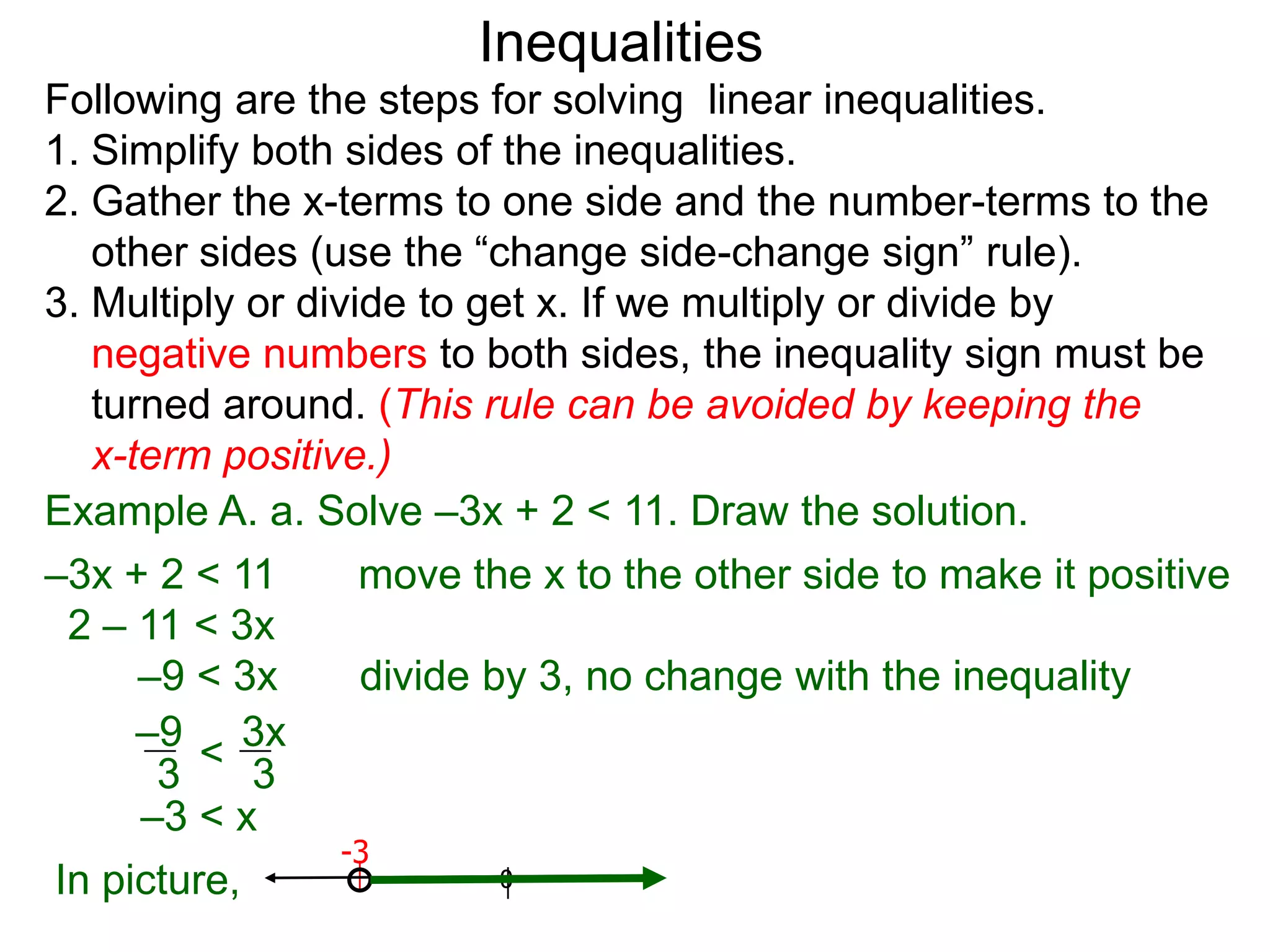 Inequalities
Following are the steps for solving linear inequalities.
1. Simplify both sides of the inequalities.
2. Gather the x-terms to one side and the number-terms to the
   other sides (use the “change side-change sign” rule).
3. Multiply or divide to get x. If we multiply or divide by
   negative numbers to both sides, the inequality sign must be
   turned around. (This rule can be avoided by keeping the
   x-term positive.)
Example A. a. Solve –3x + 2 < 11. Draw the solution.
–3x + 2 < 11       move the x to the other side to make it positive
 2 – 11 < 3x
      –9 < 3x      divide by 3, no change with the inequality
      –9 3x
       3 < 3
      –3 < x
                  -3
In picture,                0
 