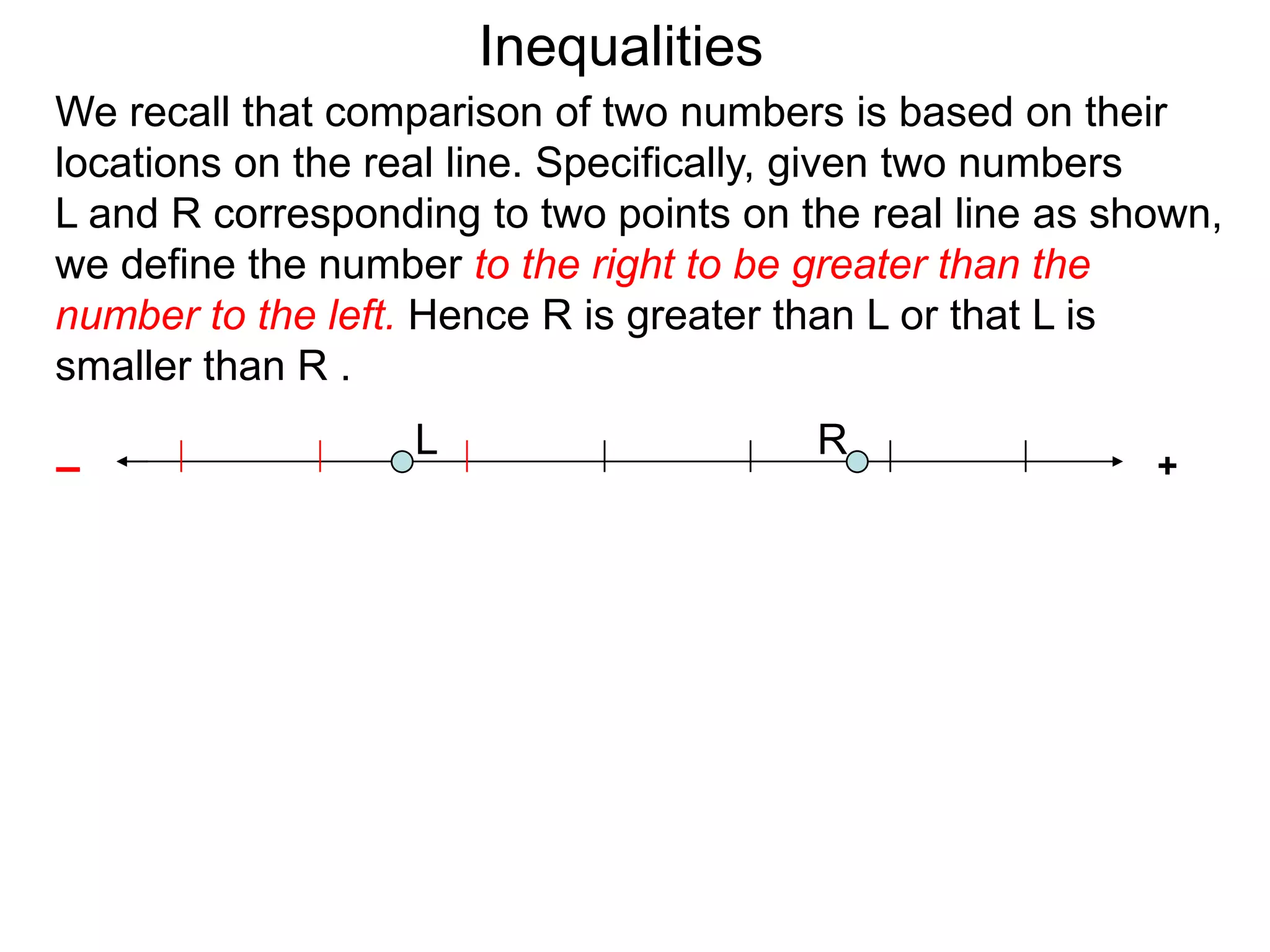 Inequalities
We recall that comparison of two numbers is based on their
locations on the real line. Specifically, given two numbers
L and R corresponding to two points on the real line as shown,
we define the number to the right to be greater than the
number to the left. Hence R is greater than L or that L is
smaller than R .
                   L                    R
–                                                         +
 