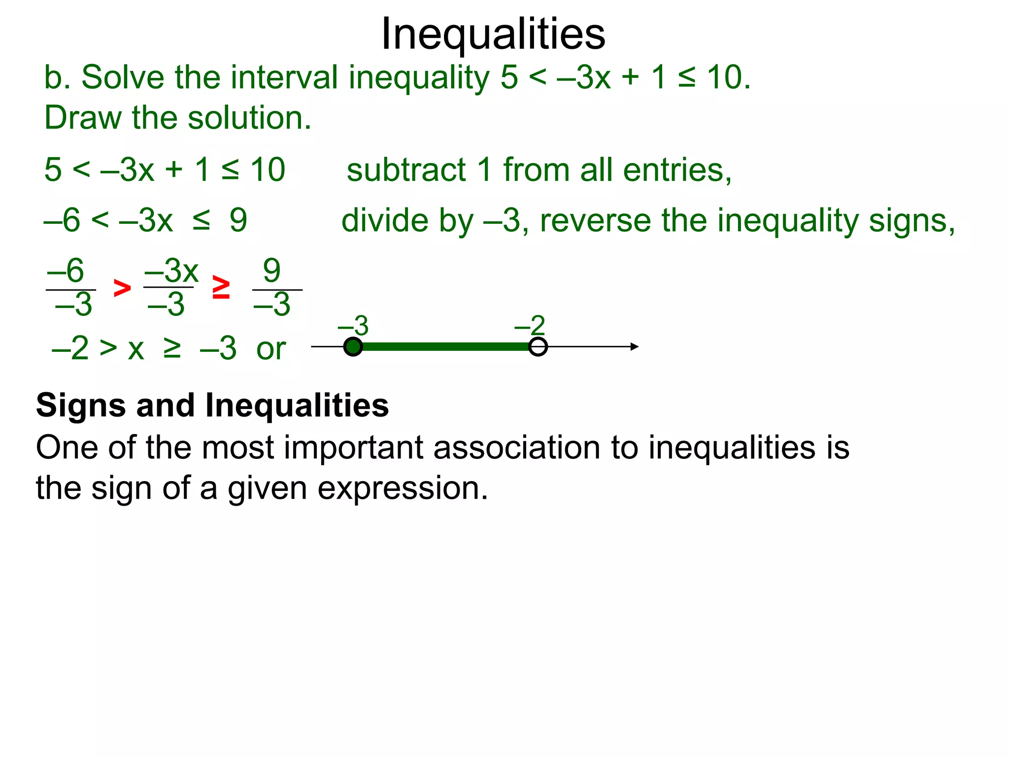Inequalities
b. Solve the interval inequality 5 < –3x + 1 ≤ 10.
Draw the solution.
5 < –3x + 1 ≤ 10     subtract 1 from all entries,
–6 < –3x ≤ 9         divide by –3, reverse the inequality signs,
–6    –3x   9
–3  > –3 ≥ –3
                    –3           –2
–2 > x ≥ –3 or
Signs and Inequalities
One of the most important association to inequalities is
the sign of a given expression.
 