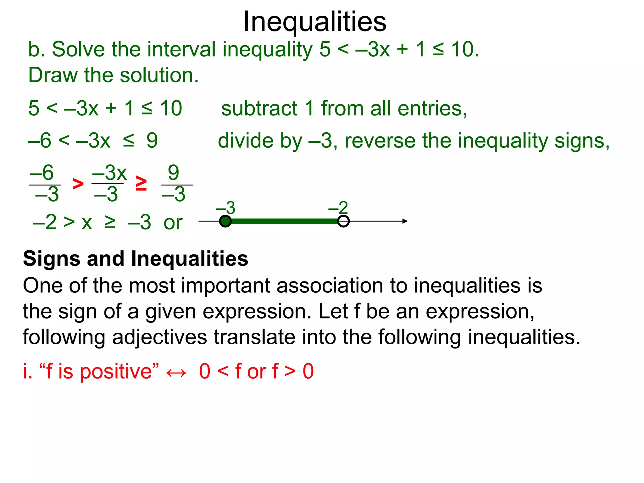 Inequalities
b. Solve the interval inequality 5 < –3x + 1 ≤ 10.
Draw the solution.
5 < –3x + 1 ≤ 10       subtract 1 from all entries,
–6 < –3x ≤ 9           divide by –3, reverse the inequality signs,
–6    –3x   9
–3  > –3 ≥ –3
                       –3             –2
–2 > x ≥ –3 or
Signs and Inequalities
One of the most important association to inequalities is
the sign of a given expression. Let f be an expression,
following adjectives translate into the following inequalities.
i. “f is positive” ↔ 0 < f or f > 0
 